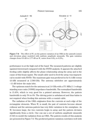 Printed Antennas 185
performance is at the high end of the band. The measured patterns are slightly
squinted downward compared with the FDTD analysis. It appears the attached
feeding cable slightly affects the phase relationship along the array and is the
cause of this beam squint. The small cable used to feed the array was impracti-
cal to model with FDTD. The maximum gain was predicted to be 6.4 dBi versus
4.6 dBi measured at 2.586 GHz. The antenna sidelobes are approximately
−11 dB below the main lobe.
The optimum match for the antenna is at 2.4 GHz with a 371 MHz 2:1 voltage
standing wave ratio (VSWR) impedance bandwidth. The normalized bandwidth
is 15.45%, which is very good for a printed antenna. However, the pattern
bandwidth is only 5% to 6%. The driving point is unbalanced and thus balun is
not required when feeding this antenna with a coaxial cable.
The radiation of the OMA originates from the currents at each edge of the
rectangular elements. When We is small, the pair of currents become almost
colinear and the antenna pattern has very little variation in the omniplane. As
We becomes large, the two currents begin to array and the pattern deviates
signiﬁcantly from a circle. One can use a set of uniform amplitude sinusoids
(UAS) to model the radiation from an OMA. The pattern results of this analysis
are presented in Figure 7-6. The predicted pattern variation correlates well with
Figure 7-6 The effect of We on the pattern variation of an OMA in the azimuth (omni)
and elevation plane modeled with uniform amplitude sinusoids. The gain variation
changes from 0.0 dB to 2.77 dB as We varies from 0.0λ0 to 0.25λ0.
 