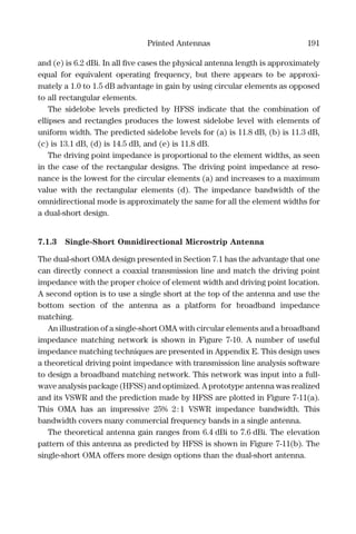 Printed Antennas 191
and (e) is 6.2 dBi. In all ﬁve cases the physical antenna length is approximately
equal for equivalent operating frequency, but there appears to be approxi-
mately a 1.0 to 1.5 dB advantage in gain by using circular elements as opposed
to all rectangular elements.
The sidelobe levels predicted by HFSS indicate that the combination of
ellipses and rectangles produces the lowest sidelobe level with elements of
uniform width. The predicted sidelobe levels for (a) is 11.8 dB, (b) is 11.3 dB,
(c) is 13.1 dB, (d) is 14.5 dB, and (e) is 11.8 dB.
The driving point impedance is proportional to the element widths, as seen
in the case of the rectangular designs. The driving point impedance at reso-
nance is the lowest for the circular elements (a) and increases to a maximum
value with the rectangular elements (d). The impedance bandwidth of the
omnidirectional mode is approximately the same for all the element widths for
a dual-short design.
7.1.3 Single-Short Omnidirectional Microstrip Antenna
The dual-short OMA design presented in Section 7.1 has the advantage that one
can directly connect a coaxial transmission line and match the driving point
impedance with the proper choice of element width and driving point location.
A second option is to use a single short at the top of the antenna and use the
bottom section of the antenna as a platform for broadband impedance
matching.
An illustration of a single-short OMA with circular elements and a broadband
impedance matching network is shown in Figure 7-10. A number of useful
impedance matching techniques are presented in Appendix E. This design uses
a theoretical driving point impedance with transmission line analysis software
to design a broadband matching network. This network was input into a full-
wave analysis package (HFSS) and optimized. A prototype antenna was realized
and its VSWR and the prediction made by HFSS are plotted in Figure 7-11(a).
This OMA has an impressive 25% 2:1 VSWR impedance bandwidth. This
bandwidth covers many commercial frequency bands in a single antenna.
The theoretical antenna gain ranges from 6.4 dBi to 7.6 dBi. The elevation
pattern of this antenna as predicted by HFSS is shown in Figure 7-11(b). The
single-short OMA offers more design options than the dual-short antenna.
 