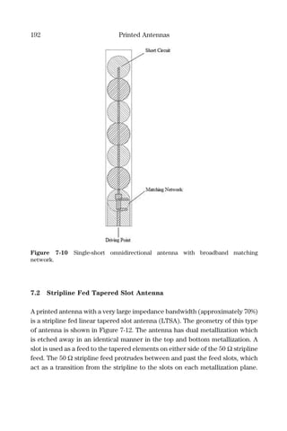 192 Printed Antennas
7.2 Stripline Fed Tapered Slot Antenna
A printed antenna with a very large impedance bandwidth (approximately 70%)
is a stripline fed linear tapered slot antenna (LTSA). The geometry of this type
of antenna is shown in Figure 7-12. The antenna has dual metallization which
is etched away in an identical manner in the top and bottom metallization. A
slot is used as a feed to the tapered elements on either side of the 50 Ω stripline
feed. The 50 Ω stripline feed protrudes between and past the feed slots, which
act as a transition from the stripline to the slots on each metallization plane.
Figure 7-10 Single-short omnidirectional antenna with broadband matching
network.
 