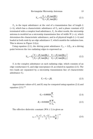 Rectangular Microstrip Antennas 13
Y Y
Y jY L
Y jY L
in
L
L
=
+
+
0
0
0
tan( )
tan( )
β
β
(2.1)
Yin is the input admittance at the end of a transmission line of length L
(= b), which has a characteristic admittance of Y0, and a phase constant of β
terminated with a complex load admittance, YL. In other words, the microstrip
antenna is modeled as a microstrip transmission line of width W (= a), which
determines the characteristic admittance, and is of physical length L (= b) and
loaded at both ends by an edge admittance Ye which models the radiation loss.
This is shown in Figure 2-2(a).
Using equation (2.1), the driving point admittance Ydrv = 1/Zdrv at a driving
point between the two radiating edges is expressed as:
Y Y
Y jY L
Y jY L
Y jY L
Y jY
drv
e
e
e
e
=
+
+
+
+
+
0
0 1
0 1
0 2
0
tan( )
tan( )
tan( )
ta
β
β
β
nn( )βL2



 (2.2)
Ye is the complex admittance at each radiating edge, which consists of an
edge conductance Ge and edge susceptance Be as related in equation (2.3). The
two loads are separated by a microstrip transmission line of characteristic
admittance Y0:
Y G jBe e e= + (2.3)
Approximate values of Ge and Be may be computed using equation (2.4) and
equation (2.5).[10]
G
W
e = 0 00836
0
.
λ
(2.4)
B
l
h
W
e e= 0 01668
0
.
∆
λ
ε (2.5)
The effective dielectric constant (W/h ≥ 1) is given as
ε
ε ε
e
r r h
W
=
+
+
−
+



−
1
2
1
2
1 12
1 2
(2.6)
 