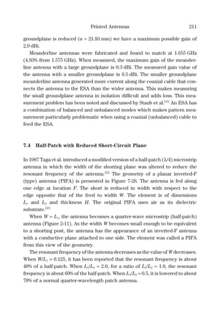 Printed Antennas 211
groundplane is reduced (a = 21.83 mm) we have a maximum possible gain of
2.9 dBi.
Meanderline antennas were fabricated and found to match at 1.655 GHz
(4.83% from 1.575 GHz). When measured, the maximum gain of the meander-
line antenna with a large groundplane is 0.3 dBi. The measured gain value of
the antenna with a smaller groundplane is 0.5 dBi. The smaller groundplane
meanderline antenna generated more current along the coaxial cable that con-
nects the antenna to the ESA than the wider antenna. This makes measuring
the small groundplane antenna in isolation difﬁcult and adds loss. This mea-
surement problem has been noted and discussed by Staub et al.[21]
An ESA has
a combination of balanced and unbalanced modes which makes pattern mea-
surement particularly problematic when using a coaxial (unbalanced) cable to
feed the ESA.
7.4 Half-Patch with Reduced Short-Circuit Plane
In 1987 Taga et al. introduced a modiﬁed version of a half-patch (λ/4) microstrip
antenna in which the width of the shorting plane was altered to reduce the
resonant frequency of the antenna.[22]
The geometry of a planar inverted-F
(type) antenna (PIFA) is presented in Figure 7-26. The antenna is fed along
one edge at location F. The short is reduced in width with respect to the
edge opposite that of the feed to width W. The element is of dimensions
L1 and L2 and thickness H. The original PIFA uses air as its dielectric
substrate.[23]
When W = L1, the antenna becomes a quarter-wave microstrip (half-patch)
antenna (Figure 2-11). As the width W becomes small enough to be equivalent
to a shorting post, the antenna has the appearance of an inverted-F antenna
with a conductive plane attached to one side. The element was called a PIFA
from this view of the geometry.
The resonant frequency of the antenna decreases as the value of W decreases.
When W/L1 = 0.125, it has been reported that the resonant frequency is about
40% of a half-patch. When L1/L2 = 2.0, for a ratio of L1/L2 = 1.0, the resonant
frequency is about 60% of the half-patch. When L1/L2 = 0.5, it is lowered to about
70% of a normal quarter-wavelength patch antenna.
 