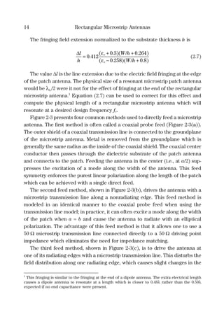14 Rectangular Microstrip Antennas
The fringing ﬁeld extension normalized to the substrate thickness h is
∆l
h
W h
W h
e
e
=
+ +
− +
0 412
0 3 0 264
0 258 0 8
.
( . )( / . )
( . )( / . )
ε
ε
(2.7)
The value ∆l is the line extension due to the electric ﬁeld fringing at the edge
of the patch antenna. The physical size of a resonant microstrip patch antenna
would be λεe/2 were it not for the effect of fringing at the end of the rectangular
microstrip antenna.1
Equation (2.7) can be used to correct for this effect and
compute the physical length of a rectangular microstrip antenna which will
resonate at a desired design frequency fr.
Figure 2-3 presents four common methods used to directly feed a microstrip
antenna. The ﬁrst method is often called a coaxial probe feed (Figure 2-3(a)).
The outer shield of a coaxial transmission line is connected to the groundplane
of the microstrip antenna. Metal is removed from the groundplane which is
generally the same radius as the inside of the coaxial shield. The coaxial center
conductor then passes through the dielectric substrate of the patch antenna
and connects to the patch. Feeding the antenna in the center (i.e., at a/2) sup-
presses the excitation of a mode along the width of the antenna. This feed
symmetry enforces the purest linear polarization along the length of the patch
which can be achieved with a single direct feed.
The second feed method, shown in Figure 2-3(b), drives the antenna with a
microstrip transmission line along a nonradiating edge. This feed method is
modeled in an identical manner to the coaxial probe feed when using the
transmission line model; in practice, it can often excite a mode along the width
of the patch when a ≈ b and cause the antenna to radiate with an elliptical
polarization. The advantage of this feed method is that it allows one to use a
50 Ω microstrip transmission line connected directly to a 50 Ω driving point
impedance which eliminates the need for impedance matching.
The third feed method, shown in Figure 2-3(c), is to drive the antenna at
one of its radiating edges with a microstrip transmission line. This disturbs the
ﬁeld distribution along one radiating edge, which causes slight changes in the
1
This fringing is similar to the fringing at the end of a dipole antenna. The extra electrical length
causes a dipole antenna to resonate at a length which is closer to 0.48λ rather than the 0.50λ
expected if no end capacitance were present.
 
