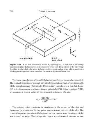 220 Printed Antennas
The input impedances of round λ/2 dipoles have been extensively computed.
The equivalent radius of a round wire dipole is about one-half of the strip width
of the complimentary (ﬂat) dipole. If we restrict ourselves to a thin ﬂat dipole
(WS << λ), its resonant resistance is approximately 67 Ω. Using equation (7.11),
we compute a typical value for the resonant resistance of a slot:
RS =
⋅
≈
( . )
( )
376 73
4 67
530
2
Ω
The driving point resistance is maximum at the center of the slot and
decreases to zero as the driving point moves toward the end of the slot. The
current increases in a sinusoidal manner as one moves from the center of the
slot toward an edge. The voltage decreases in a sinusoidal manner as one
Figure 7-33 A λ/2 slot antenna of width WS and length LS is fed with a microstrip
transmission line that is shorted to the backside of the slot. The position of the microstrip
feed line is placed at a location XS between the center and an edge which provides a
driving point impedance that matches the microstrip transmission line.
 