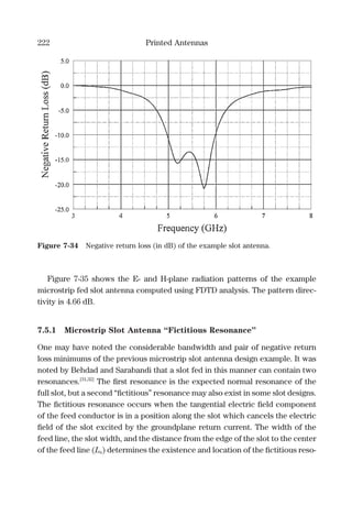 222 Printed Antennas
Figure 7-35 shows the E- and H-plane radiation patterns of the example
microstrip fed slot antenna computed using FDTD analysis. The pattern direc-
tivity is 4.66 dB.
7.5.1 Microstrip Slot Antenna “Fictitious Resonance”
One may have noted the considerable bandwidth and pair of negative return
loss minimums of the previous microstrip slot antenna design example. It was
noted by Behdad and Sarabandi that a slot fed in this manner can contain two
resonances.[31,32]
The ﬁrst resonance is the expected normal resonance of the
full slot, but a second “ﬁctitious” resonance may also exist in some slot designs.
The ﬁctitious resonance occurs when the tangential electric ﬁeld component
of the feed conductor is in a position along the slot which cancels the electric
ﬁeld of the slot excited by the groundplane return current. The width of the
feed line, the slot width, and the distance from the edge of the slot to the center
of the feed line (Ls) determines the existence and location of the ﬁctitious reso-
Figure 7-34 Negative return loss (in dB) of the example slot antenna.
 
