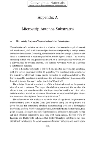 Appendix A
Microstrip Antenna Substrates
A.1 Microstrip Antenna/Transmission Line Substrates
The selection of a substrate material is a balance between the required electri-
cal, mechanical, and environmental performance required by a design versus
economic constraints. Generally, if one has the available design volume to use
air as a substrate for a microstrip antenna, this is a good choice. The antenna
efﬁciency is high and the gain is maximized, as is the impedance bandwidth of
a conventional microstrip antenna. The surface wave loss when air is used as
a substrate is minimal.
When a dielectric substrate is selected, one is often interested in a material
with the lowest loss tangent (tan δ) available. The loss tangent is a metric of
the quantity of electrical energy that is converted to heat by a dielectric. The
lowest possible loss tangent maximizes the antenna efﬁciency (decreases the
losses); this was discussed in Section 2.8 of Chapter 2.
The relative dielectric constant, εr, of the substrate determines the physical
size of a patch antenna. The larger the dielectric constant, the smaller the
element size, but also the smaller the impedance bandwidth and directivity,
and the surface wave loss increases. The use of substrates with higher dielec-
tric constants also tightens fabrication tolerances.[1]
The tolerance of the dielectric value is also of signiﬁcant importance in
manufacturing yield. A Monte Carlo-type analysis using the cavity model is a
good method for estimating antenna manufacturing yield for a rectangular
microstrip antenna when etching tolerance, substrate thickness tolerance, feed
point location tolerance, and dielectric tolerances are known. Substrate electri-
cal and physical parameters also vary with temperature. Recent work by
Kabacik and Bialkowski indicates that Teﬂon/ﬁberglass substrates can have
signiﬁcant variations in dielectric constants for many airborne and space-borne
235
 