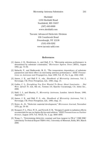 Microstrip Antenna Substrates 241
Sheldahl
1150 Sheldahl Road
Northﬁeld, MN 55057
(507) 663-8000
www.sheldahl.com
Taconic Advanced Dielectric Division
136 Coonbrook Road
Petersburgh, NY 12138
(518) 658-3202
www.taconic-add.com
References
[1] James, J. R., Henderson, A., and Hall, P. S., “Microstrip antenna performance is
determined by substrate constraints,” Microwave System News (MSN), August
1982, pp. 73–84.
[2] Kabacik, P., and Bialkowski, M. E., “The temperature dependence of substrate
parameters and their effect on microstrip antenna performance,” IEEE Transac-
tions on Antennas and Propagation, June 1999, Vol. 47, No. 6, pp. 1042–1049.
[3] James, J. R., and Hall P. S., eds., Handbook of Microstrip Antennas, Vol. 2,
Stevenage, UK: Peter Peregrinus, Ltd., 1989, chap. 15.
[4] Guiles, C. L., Everything You Ever Wanted To Know About Laminates . . . But
Were Afraid To Ask, 8th ed., Version 3.0, Rancho Cucamonga, CA: Arlon Inc.,
2000.
[5] Bahl, I. J., and Bhartia, P., Microstrip Antennas, London: Artech House, 1980,
Appendix C.
[6] James, J. R., and Hall, P. S., eds., Handbook of Microstrip Antennas, Vol. 2,
Stevenage, UK: Peter Peregrinus, Ltd., 1989, chap. 15.
[7] Howe, Jr., H., “Dielectric material development,” Microwave Journal, November
1978, pp. 39–40.
[8] Bouquet, F. L., Price, W. E., and Newell, D. M., “Designer’s guide to radiation effects
on materials for use on Jupiter ﬂy-bys and orbiters,” IEEE Transactions on Nuclear
Science, August 1979, Vol. NS-26, No. 4, pp. 4660–4669.
[9] Wang, C., “Determining dielectric constant and loss tangent in FR-4,” UMR EMC
Laboratory Technical Report TR00-1-041, University of Missouri, Rolla, MO, March
2000.
 