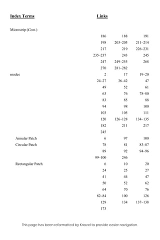 Index Terms Links
This page has been reformatted by Knovel to provide easier navigation.
Microstrip (Cont.)
186 188 191
198 203–205 211–214
217 219 226–231
235–237 243 245
247 249–255 268
270 281–282
modes 2 17 19–20
24–27 36–42 47
49 52 61
63 76 78–80
83 85 88
94 98 100
103 105 111
120 126–128 134–135
182 211 217
245
Annular Patch 6 97 100
Circular Patch 78 81 83–87
89 92 94–96
99–100 246
Rectangular Patch 6 10 20
24 25 27
41 44 47
50 52 62
64 70 76
82–84 100 126
129 134 137–138
173
 