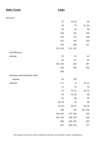 Index Terms Links
This page has been reformatted by Knovel to provide easier navigation.
Q (Cont.)
47 52–65 68
70 77 81–84
89 94 98
100 102 106
142 157 160
163 183 186
194 200 211
235–239 251–253
and efficiency
estimate 29 31 62
64 83 85
146–148 203 207
244 258 262
264
minimum and electrically small
antenna 65 199
radiation 2–3 6 10–11
13 16 18
19 21–23 28–32
34 36–38 40
55 60 65
68–70 76 80
82–85 88–91 94–95
100 126 143–146
164–165 167–168 180
182–186 188–189 196
200 202–203 205
207 209–210 217
 