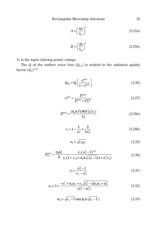 Rectangular Microstrip Antennas 23
A
a
=




π
λ0
2
(2.25a)
B
b
=




2
0
2
λ
(2.25b)
V0 is the input (driving point) voltage.
The Q of the surface wave loss (Qsw) is related to the radiation quality
factor (Qr):[24]
Q Q
e
e
sw r
r
hed
r
hed
=
−




1
(2.26)
e
P
P P
r
hed r
hed
r
hed
sw
hed
=
+
(2.27)
P
k h c
r
hed r
=
( ) ( )0
2 2 2
1
0
2
80π µ
λ
(2.28a)
c
n n
1
1
2
1
4
1
1 2
5
= − + (2.28b)
n r r1 = ε µ (2.29)
P
k x
x k h x x
sw
hed r
r r
=
−
+ + − +
η ε
ε ε
0 0
2
0
2 3 2
1 0 0
2 2
1
8
1
1 1 1
( )
( ) ( )
(2.30)
x
x
xr
1
0
2
0
2
1
=
−
−ε
(2.31)
x r r r
r
0
2
0 1
2
0 1 0
2
2
1
2
1
2
= +
− + + − +
−
ε α α ε ε α α α
ε α( )
(2.32)
α ε ε0 01 1= − −r rk htan( ) (2.33)
 