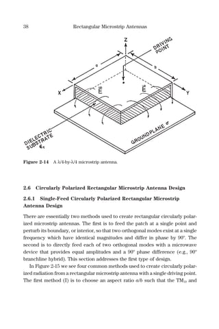 38 Rectangular Microstrip Antennas
2.6 Circularly Polarized Rectangular Microstrip Antenna Design
2.6.1 Single-Feed Circularly Polarized Rectangular Microstrip
Antenna Design
There are essentially two methods used to create rectangular circularly polar-
ized microstrip antennas. The ﬁrst is to feed the patch at a single point and
perturb its boundary, or interior, so that two orthogonal modes exist at a single
frequency which have identical magnitudes and differ in phase by 90º. The
second is to directly feed each of two orthogonal modes with a microwave
device that provides equal amplitudes and a 90º phase difference (e.g., 90º
branchline hybrid). This section addresses the ﬁrst type of design.
In Figure 2-15 we see four common methods used to create circularly polar-
ized radiation from a rectangular microstrip antenna with a single driving point.
The ﬁrst method (I) is to choose an aspect ratio a/b such that the TM10 and
Figure 2-14 A λ/4-by-λ/4 microstrip antenna.
 