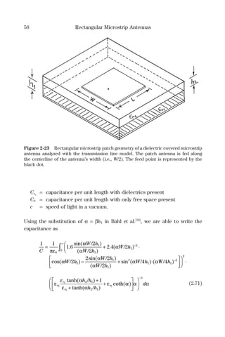 58 Rectangular Microstrip Antennas
Cεr
= capacitance per unit length with dielectrics present
C0 = capacitance per unit length with only free space present
c = speed of light in a vacuum.
Using the substitution of α = βh1 in Bahl et al.[58]
, we are able to write the
capacitance as
1 1
1 6
2
2
2 4 2
2
0
1
1
1
2
0C
W h
W h
W h
W
= +

 ⋅−
∞
∫πε
α
α
α
α
.
sin( / )
( / )
. ( / )
cos( / hh
W h
W h
W h W h1
1
1
2
1 1
22 2
2
4 4)
sin( / )
( / )
sin ( / ) ( / )− + ⋅






−α
α
α α
22
⋅
ε
ε α
ε α
ε α αr
r
r
r
h h
h h2
2
2
1
2 1
2 1
1tanh( / )
tanh( / )
coth( )
+
+
+










−1
dα (2.71)
Figure 2-23 Rectangular microstrip patch geometry of a dielectric covered microstrip
antenna analyzed with the transmission line model. The patch antenna is fed along
the centerline of the antenna’s width (i.e., W/2). The feed point is represented by the
black dot.
 