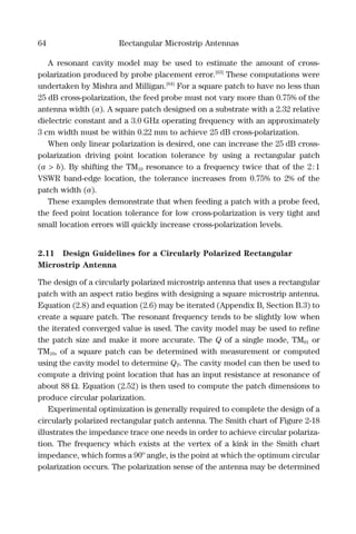 64 Rectangular Microstrip Antennas
A resonant cavity model may be used to estimate the amount of cross-
polarization produced by probe placement error.[63]
These computations were
undertaken by Mishra and Milligan.[64]
For a square patch to have no less than
25 dB cross-polarization, the feed probe must not vary more than 0.75% of the
antenna width (a). A square patch designed on a substrate with a 2.32 relative
dielectric constant and a 3.0 GHz operating frequency with an approximately
3 cm width must be within 0.22 mm to achieve 25 dB cross-polarization.
When only linear polarization is desired, one can increase the 25 dB cross-
polarization driving point location tolerance by using a rectangular patch
(a > b). By shifting the TM10 resonance to a frequency twice that of the 2:1
VSWR band-edge location, the tolerance increases from 0.75% to 2% of the
patch width (a).
These examples demonstrate that when feeding a patch with a probe feed,
the feed point location tolerance for low cross-polarization is very tight and
small location errors will quickly increase cross-polarization levels.
2.11 Design Guidelines for a Circularly Polarized Rectangular
Microstrip Antenna
The design of a circularly polarized microstrip antenna that uses a rectangular
patch with an aspect ratio begins with designing a square microstrip antenna.
Equation (2.8) and equation (2.6) may be iterated (Appendix B, Section B.3) to
create a square patch. The resonant frequency tends to be slightly low when
the iterated converged value is used. The cavity model may be used to reﬁne
the patch size and make it more accurate. The Q of a single mode, TM01 or
TM10, of a square patch can be determined with measurement or computed
using the cavity model to determine QT. The cavity model can then be used to
compute a driving point location that has an input resistance at resonance of
about 88 Ω. Equation (2.52) is then used to compute the patch dimensions to
produce circular polarization.
Experimental optimization is generally required to complete the design of a
circularly polarized rectangular patch antenna. The Smith chart of Figure 2-18
illustrates the impedance trace one needs in order to achieve circular polariza-
tion. The frequency which exists at the vertex of a kink in the Smith chart
impedance, which forms a 90º angle, is the point at which the optimum circular
polarization occurs. The polarization sense of the antenna may be determined
 
