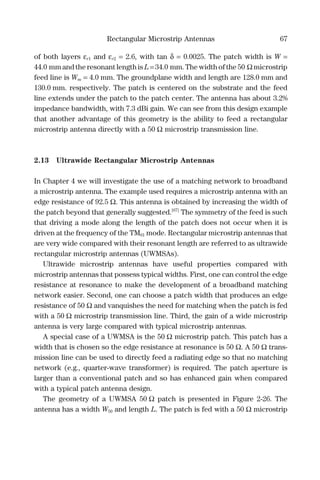Rectangular Microstrip Antennas 67
of both layers εr1 and εr2 = 2.6, with tan δ = 0.0025. The patch width is W =
44.0 mm and the resonant length is L = 34.0 mm. The width of the 50 Ω microstrip
feed line is Wm = 4.0 mm. The groundplane width and length are 128.0 mm and
130.0 mm. respectively. The patch is centered on the substrate and the feed
line extends under the patch to the patch center. The antenna has about 3.2%
impedance bandwidth, with 7.3 dBi gain. We can see from this design example
that another advantage of this geometry is the ability to feed a rectangular
microstrip antenna directly with a 50 Ω microstrip transmission line.
2.13 Ultrawide Rectangular Microstrip Antennas
In Chapter 4 we will investigate the use of a matching network to broadband
a microstrip antenna. The example used requires a microstrip antenna with an
edge resistance of 92.5 Ω. This antenna is obtained by increasing the width of
the patch beyond that generally suggested.[67]
The symmetry of the feed is such
that driving a mode along the length of the patch does not occur when it is
driven at the frequency of the TM01 mode. Rectangular microstrip antennas that
are very wide compared with their resonant length are referred to as ultrawide
rectangular microstrip antennas (UWMSAs).
Ultrawide microstrip antennas have useful properties compared with
microstrip antennas that possess typical widths. First, one can control the edge
resistance at resonance to make the development of a broadband matching
network easier. Second, one can choose a patch width that produces an edge
resistance of 50 Ω and vanquishes the need for matching when the patch is fed
with a 50 Ω microstrip transmission line. Third, the gain of a wide microstrip
antenna is very large compared with typical microstrip antennas.
A special case of a UWMSA is the 50 Ω microstrip patch. This patch has a
width that is chosen so the edge resistance at resonance is 50 Ω. A 50 Ω trans-
mission line can be used to directly feed a radiating edge so that no matching
network (e.g., quarter-wave transformer) is required. The patch aperture is
larger than a conventional patch and so has enhanced gain when compared
with a typical patch antenna design.
The geometry of a UWMSA 50 Ω patch is presented in Figure 2-26. The
antenna has a width W50 and length L. The patch is fed with a 50 Ω microstrip
 