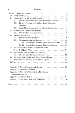 x Contents
Chapter 7 Printed Antennas . . . . . . . . . . . . . . . . . . . . . . . . . . . . . . . . . . . . . . . 178
7.0 Printed Antennas . . . . . . . . . . . . . . . . . . . . . . . . . . . . . . . . . . . . . . . . . . . 178
7.1 Omnidirectional Microstrip Antenna . . . . . . . . . . . . . . . . . . . . . . . . . . 178
7.1.1 Low Sidelobe Omnidirectional Microstrip Antenna. . . . . . . . 186
7.1.2 Element Shaping of Omnidirectional Microstrip
Antenna. . . . . . . . . . . . . . . . . . . . . . . . . . . . . . . . . . . . . . . . . . . . . 188
7.1.3 Single-Short Omnidirectional Microstrip Antenna . . . . . . . . . 191
7.2 Stripline Fed Tapered Slot Antenna . . . . . . . . . . . . . . . . . . . . . . . . . . . 192
7.2.1 Stripline Fed Vivaldi Antenna . . . . . . . . . . . . . . . . . . . . . . . . . . 197
7.3 Meanderline Antenna . . . . . . . . . . . . . . . . . . . . . . . . . . . . . . . . . . . . . . . 199
7.3.1 Electrically Small Antennas. . . . . . . . . . . . . . . . . . . . . . . . . . . . 199
7.3.2 Meanderline Antenna Design. . . . . . . . . . . . . . . . . . . . . . . . . . . 203
7.3.2.1 Meanderline Antenna Impedance Bandwidth . . . . . 203
7.3.2.2 Meanderline Antenna Radiation Patterns. . . . . . . . . 207
7.4 Half-Patch with Reduced Short Circuit Plane. . . . . . . . . . . . . . . . . . . 211
7.4.1 Dual-Band PIFA . . . . . . . . . . . . . . . . . . . . . . . . . . . . . . . . . . . . . . 217
7.5 Rectangular Microstrip Fed Slot Antenna . . . . . . . . . . . . . . . . . . . . . . 219
7.5.1 Slot Antenna “Fictitious Resonance” . . . . . . . . . . . . . . . . . . . . 222
7.6 Microstrip Fed Log Periodic Balun Printed Dipole . . . . . . . . . . . . . . 225
7.7 Microstrip Fed Tapered Balun Printed Dipole . . . . . . . . . . . . . . . . . . 228
References . . . . . . . . . . . . . . . . . . . . . . . . . . . . . . . . . . . . . . . . . . . . . . . . . . . . . 232
Appendix A: Microstrip Antenna Substrates . . . . . . . . . . . . . . . . . . . . . . . . 235
Appendix B: Numerical Methods . . . . . . . . . . . . . . . . . . . . . . . . . . . . . . . . . . 243
Appendix C: Microstrip Transmission Line Design
and Discontinuities. . . . . . . . . . . . . . . . . . . . . . . . . . . . . . . . . . . . . . . . . . . . 249
Appendix D: Antenna Topics . . . . . . . . . . . . . . . . . . . . . . . . . . . . . . . . . . . . . 257
Appendix E: Impedance Matching Techniques . . . . . . . . . . . . . . . . . . . . . . 268
Index . . . . . . . . . . . . . . . . . . . . . . . . . . . . . . . . . . . . . . . . . . . . . . . . . . . . . . . . . . . . 284
 