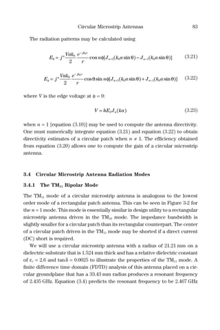Circular Microstrip Antennas 83
The radiation patterns may be calculated using
E j
Vak e
r
n J k a J k an
jk r
n nθ φ θ θ= −
−
+ −
0
1 0 1 0
2
0
cos [ ( sin ) ( sin )] (3.21)
E j
Vak e
r
n J k a J k an
jk r
n nφ θ φ θ θ= +
−
+ −
0
1 0 1 0
2
0
cos sin [ ( sin ) ( sin )] (3.22)
where V is the edge voltage at φ = 0:
V hE J kan= 0 ( ) (3.23)
when n = 1 [equation (3.10)] may be used to compute the antenna directivity.
One must numerically integrate equation (3.21) and equation (3.22) to obtain
directivity estimates of a circular patch when n ≠ 1. The efﬁciency obtained
from equation (3.20) allows one to compute the gain of a circular microstrip
antenna.
3.4 Circular Microstrip Antenna Radiation Modes
3.4.1 The TM11 Bipolar Mode
The TM11 mode of a circular microstrip antenna is analogous to the lowest
order mode of a rectangular patch antenna. This can be seen in Figure 3-2 for
the n = 1 mode. This mode is essentially similar in design utility to a rectangular
microstrip antenna driven in the TM10 mode. The impedance bandwidth is
slightly smaller for a circular patch than its rectangular counterpart. The center
of a circular patch driven in the TM11 mode may be shorted if a direct current
(DC) short is required.
We will use a circular microstrip antenna with a radius of 21.21 mm on a
dielectric substrate that is 1.524 mm thick and has a relative dielectric constant
of εr = 2.6 and tanδ = 0.0025 to illustrate the properties of the TM11 mode. A
ﬁnite difference time domain (FDTD) analysis of this antenna placed on a cir-
cular groundplane that has a 33.43 mm radius produces a resonant frequency
of 2.435 GHz. Equation (3.4) predicts the resonant frequency to be 2.467 GHz
 