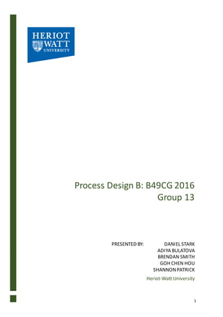 1
Process Design B: B49CG 2016
Group 13
PRESENTED BY: DANIEL STARK
ADIYA BULATOVA
BRENDAN SMITH
GOH CHEN HOU
SHANNONPATRICK
Heriot-Watt University
 