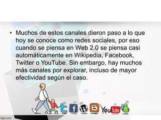 • Muchos de estos canales dieron paso a lo que
hoy se conoce como redes sociales, por eso
cuando se piensa en Web 2.0 se piensa casi
automáticamente en Wikipedia, Facebook,
Twitter o YouTube. Sin embargo, hay muchos
más canales por explorar, incluso de mayor
efectividad según el caso.
 