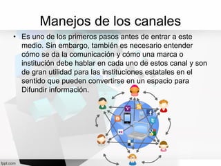 Manejos de los canales
• Es uno de los primeros pasos antes de entrar a este
medio. Sin embargo, también es necesario entender
cómo se da la comunicación y cómo una marca o
institución debe hablar en cada uno de estos canal y son
de gran utilidad para las instituciones estatales en el
sentido que pueden convertirse en un espacio para
Difundir información.
 