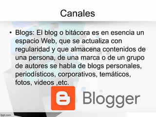 Canales
• Blogs: El blog o bitácora es en esencia un
espacio Web, que se actualiza con
regularidad y que almacena contenidos de
una persona, de una marca o de un grupo
de autores se habla de blogs personales,
periodísticos, corporativos, temáticos,
fotos, videos ,etc.
 