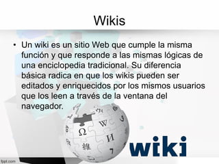Wikis
• Un wiki es un sitio Web que cumple la misma
función y que responde a las mismas lógicas de
una enciclopedia tradicional. Su diferencia
básica radica en que los wikis pueden ser
editados y enriquecidos por los mismos usuarios
que los leen a través de la ventana del
navegador.
 