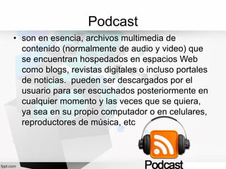 Podcast
• son en esencia, archivos multimedia de
contenido (normalmente de audio y video) que
se encuentran hospedados en espacios Web
como blogs, revistas digitales o incluso portales
de noticias. pueden ser descargados por el
usuario para ser escuchados posteriormente en
cualquier momento y las veces que se quiera,
ya sea en su propio computador o en celulares,
reproductores de música, etc
 