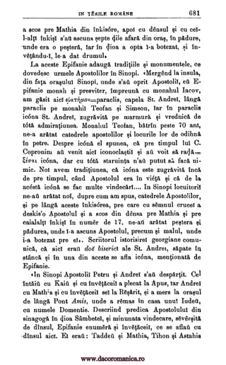 IN TERME ROYIANE 681
a scos pre Mathia din inkis6re, apoi cu densul cu cei-
l-altt inkisi s'at ascuns epte cjile afar& din oral, in pAdure,
-uncle era o pesters, Tar in 4ioa a opta I-a botezat, §i in-
vetandu-I, le-a dat drumul,
La aceste Epifanie adauga tradiciile monumentele, ce
dovedesc urmele Apostolilor in Sinopi. eMergend la insula,
din faca orasului Sinopi, unde s'ad. oprit Apostolii, etc E-
pifanie monah i presviter, Impreuna cu monahul Iacov,
am gasit aid eix.rtjotov.paradis, capela St. Andrei, rang&
paraclis pe monahii Teofan si Simeon, Tar In paraclis
ic6na St. Andrei, zugravita pe marmurA, si vrednica de
toth. admiraciunea. Monahul Teofan, batrin peste 70 ani,
ne-a aratat catedrele apostolilor $i locurile for de odihna
in petre. Despre icona el spunea, ca pre timpul lui C.
Copronim ad venit aid iconoclastic i ad voit sa raga=
Sea a-at ic6na, dar cu tot& staruinta n'aii putut sa &ea ni-
mic. Noi avem traditiunea, ca ic6na este zugravitA Inca
de pre timpul, &and Apostolul era in vieta. Qi 6, de la
acesta ic6nA se fac multe vindecari.... In Sinopi locuitorif
ne-ad aratat not, duple cum am spus, catedrele Apostolilor,
si pe Tanga aceste inkisorea, pre care cu gannul cruces a
deskis'o Apostolul si a scos din densa pre Mathia si pre
caialalp inkisi In flume'. de 17, ne-ad aratat pestera
padurea, unde i-a ascuns Apostolul, precum malul, unde
i-a botezat pre eh. Scriitorul istorisirel georgiane comu-
nick cá aid eraili dot" biserict ale St. Andrei, sapate tq
stancA si in una din aceste se afla ic6na, mentionata de
Epifanie.
tIn Sinopi Apostolic Petru Andrei s'ad despartit. Cel
%aid cu Kaid $i Cu invetaceil a plecat la Apug, jar Andrei
on Mathia cu invecaceil sel la 11.6sarit, si a mere la orasul
de lAnga Pont Amis, unde a remas in casa unul Iuded,
cu numele Domentie. Descriind predica Apostolulul din
sinagoga in clioa Sambetei, minunata vindecare, s6versit4
de dtnsul, Epifanie enumerd. InOtaceif, ce se aflad cu
clinsul aid. Ei erad : Tadded si Mathia, Tihon Astahis
$i
si
*i
$i
$i
$i
si
si
si
www.dacoromanica.ro
 