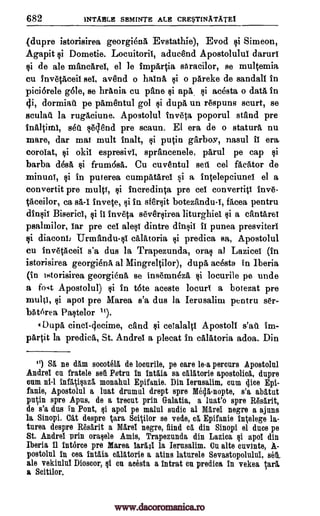 682 INTABLE SEMINTE ALE CRE$T1NATATE1
(dupre istorisirea georgienA Evstathie), Evod si Simeon,
Agapit Dometie. Locuitorif, aduand Apostolulul darurf
$i de ale mancarel, el le impartia sttracilor, se multemia
cu inv6tAceil sof, av8nd o hainA o pareke de sandall in
piciorele Ole, se brania cu pane $i apa si acesta o data in
4i, dormiati pe pamentul gol $i dupa un respuns scurt, se
sculait la rugAciune. Apostolul Inve poporul stand pre
inaltimi, sett Wend pre scaun. El era de o statura nu
mare, dar mai mult inalt, putin garboy, nasul ff era
corofat, okil espresivi, sprancenele, parul pe cap si
barba desA frum6sa. Cu cuventul sett cel facator de
minuni, si in puterea cumpatarei si a intelepciunel el a
convertit pre multi, si incredinta pre eel convertiti inv6-
taceilor, ca sa -1 invete, in sf6rsit botezandu-i, fAcea pentru
dinii Biserici, invela seversirea liturghiei $i a cantaref
psalmilor, far pre eel alesf dintre if punea presviterf
diaconl Urmandu-si cAlatoria $i predica sa, Apostolul
cu invetAceil s'a dus la Trapezunda, orac al Lazicei (in
istorisirea georgienA al Mingreltilor), dupa acesta in Iberia
(in istorisirea georgienA, se ins6mn4zA, locurile pe undo
a fog Apostolul) in t6te aceste locuri a botezat pre
multi, $i apoi pre Marea s'a dus la Ierusalim pentru set.-
bAt6rea Pastelor It).
DupA, cinc1-4ecime, nand si ceialalti Apostoli watt im-
pArtit la predica, St. Andrei a plecat in calAtoria adoa. Din
") SA ne dam socete15, de locurile, pe care le-a percurs Apostolul
Andrei cn fratele set Petra in intlia sa calatorie apostolica, dupre
cum ni-1 infigi§aza monabul Epifanie. Din Ierusalim, cum dice Epi-
fanie, Apostolul a mat drumul drept spre Mega-nopte, s'a abatut
putin spre Apus, de a trent prin Galatia, a luat'o spre Rasarit,
de s'a dus in Pont, Eli apol pe malul audio al Marei negre a ajuns
la Sinopi. Cat despre Cara SciOlor se vede, ca Epifanie intelege la-
turea despre It6sarit a Mare! negro, find ca. din Sinopi el duce pe
St. Andrei prin oragele Amis, Trapezunda din Lazica §1 apol din
Iberia 11 Interco pre Marea lards! la Ierusalim. Cu alto cuvinte, A-
postolul in cea Intl% calitorie a atins laturele Sevastopolului, set
ale vekiulni Dioscor, §1 cn acesta a intrat on predica in vekea Iara.
a Scitilor.
Qi
si
Qi
si
si
si
pi Si
dfn1il
qi
si
Qi
www.dacoromanica.ro
 