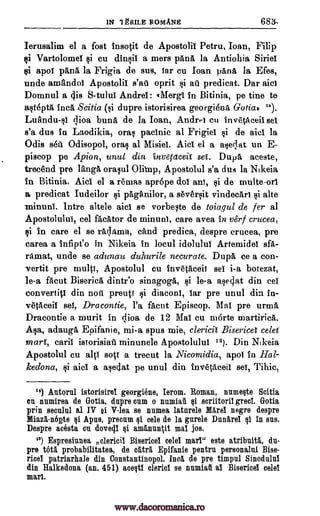 1N 1gRILE ROMANS 683,-
Ierusalim el a fost insotit de Apostolii Petru, Ioan, Filip
Vartolomel si cu dinsii a mers pane, la Antiohia Sink!
$i apoi pang la Frigia de sus, Tar cu loan parift 19, Efes,
uncle amandoi Apostolil oprit si art predicat. Dar aid
Domnul a cis S -tulul Andrei: eMergi In Bitinia, pe tine to
asteptil. Inca Scitia (si dupre istorisirea georgiena Gotia* ").
bunA, de la Joan, Andm cu inv6tAceil set
s'a dus in Laodikia, oral pacific al Frigid si de aid la
Odis s6u Odisopol, orals al Misiel. Aid el a aseqat un E-
piscop pe Apion, unul din invefaceit set. Dupa aceste,
trec'end pre ldnga orasul Apostolul s'a due la Nikeia
in Bitinia. Aid el a re'rnas apr6pe dol ant, si de multe-ori
a predicat Iudeilor si pAghnilor, a seversit vindectri si alte
minuni. Intre altele aid se vorbeste de toiagul de fer al
Apostolulul, eel fAcator de minunI, care avea in verf crucea,
si in care el se 'Mama, &And predica, despre crucea, pre
carea a infipeo in Nikeia in locul idolului Artemide! sfa-
ramat, unde se adunau duhurile necurate. Dupa ce a con-
vertit pre multi, Apostolul cu trivetaceif eel i-a botezat,
le-a facut BisericA dintr'o sinagogA, si k-a asegat din eel
convertiti din noil preup si diaconi, far pre unul din in-
vetAceil eel, Dracontie, l'a facut Episcop. Mai pre urma
Dracontie a murit in clioa de 12 Mai cu morte martirica.
Asa, adauga Epifanie, spus mie, clerich Bisericet celel
mart, caril istorisiau minunele Apostolului 13). Din Nikeia
Apostolul cu sop a trecut la Nicomidia, apoi in Hal-
kedona, si aid a asedat pe unul din invetAceii eel, Tihic,
") Antorul istorisirel georgiene, Ierom. Roman, numeste Scitia
en numirea de Gotia, dupre onm o nnmiaA si scriitoril greet. Gotia
prin seculul al IV al V-lea se numea latnrele Mare! negre despre
Miazi-nopte si Apus, precum si tale de la garde I:111111.61 si in sus.
Despre acesta on dove4I amanun %it ma! jos.
'3) Espresiunea Bisericel celel marl" este atribuitA, du-
pre 'WA probabilitatea, de °nit Epifanie pentru personalnl Bise-
ricel patriarhale din Constantinopol. Inca de pre timpul Sinodnini
din Halkedona (an. 451) acesti cleric! se ramiaii al Bisericel celel
marl.
s'at
LuAndull clioa
Olibnp,
alt1
ei
nclerieit
qi
mi-a
www.dacoromanica.ro
 