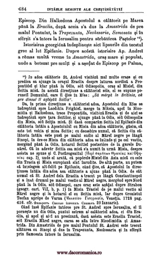 ,684 INTAHLE SEMINTE ALE CREriNATATEI
Episcop. Din Halkedona Apostolul a callttorit pe Marea
pans, la Eraclia, dup. aceia s'a dus la Amastrida de pre
malul Pontului, la Trapezunta, Neokesaria, Samosata si in
sfersit s'a intors la Ierusalim pentru serbatorea Paste lor '4).
Istorisirea georgiena indeplineste aid lipsurile din tecstul
grec al lui Epifanie. Dupre acdsta istorisire Ap. Andrei
a remas multa vreme in Amastrida, oras mare Qi populat,
uncle a botezat pre multi si a aselat de Episcop pe Palma,
") In adoa calAtorie St. Andre! visiteza maI multe orase si on
predica sa ajunge la oraqul Eraclia despre laturea nordica a Pro-
pontidei qi kiar pan& la Odis, seA Odisopolis, oral al Misiei, din
Scitia mica. In acesta direqiune a calatoriei sale, el se snpune po-
runci! Domnului, care II dice in Wes : Sd mdrga in Britinia, ed
pre dinsul 11 afteptd Scitia ".
Da, In prima direr iune a ealatoriel adoa, Apostolul din Efes se
1ndrepteza spre Laodikia Frighiel, merge in Nikeia, apol in Nico-
midia §i. Halkedona, trace Propontida, visiteza Eraclia qi de ale! se
1ndrepteza spre ara Scitilor, qi ajunge pia la Odis, sell Odisopolis
din Misia, sell Scitia mica. Si dad comparam Scitia lnl Epifanie din
calatoria Intaia a Apostolulul en Misia din adoa calatorie, gasim, ca
este tot vekia qi mica Softie ; Cu deosebire munal, ca Scitia din ea-
latoria 1ntaia este pusa pe malnl audio al Mare! negre pe langa
Sinopi, in 6re-ce Misia din calatoria adoa se %Undo qi pe eel vestic,
mergend pana la Odis, hotarul Scitiei posteriore de la garele Da-
Rare'. Ca in adev6r Soitia cea mica s'a nnmit in urma Misia, despre
acesta ne spun° si C. Porfirogenitul (11spi qap.i.to)v Opcccocc,- xa: Ogri-
%Lag cap. I), undo el arata, ca, poperele Misiel din Asia mica cu tale
din Tracia qi Misia europiana slut inrudite. De alta parte, nu latent
ea 1ntelegem alt-feliA pe Epifanie, cand dice, ca Apostolul in three-
Vunea 1ntaia din adoa asa calatorie a ajuns pan& la Odis. de cat
numai ca St. Andrei dela Eraclia a treout pe langli, Constantinopol
ei a hat drumul pe malul vestic al Marel negro, mergend spre Nord
pana la la Odis, seA Odisopol, care oral este aqtidat dupre Straw'
(geogr. cart. VII, b, p. 1) in Misia Tramiel de pe malul vestic al
Mare! negre qi la hotarul e! ou Scitia mica, !ar dupre Cronistul
Teofan aprOpe de Varna (VIsAstiou rEoipcvsiia. Venetia. 1728 pag.
418. cfr. th_ uaaperb CEIIITMe jOiliHIIXI. ClIaBaH'b 20 Ianuarie).
Cand Ina Epifanie Interco pre St. Andrei spre Ierusalim, el 11
pornelte nu din Odis, puntul estrem al oalatoriel adoa, ci din Era-
clia, ei apol qi ail nu precizaza, dad acesta este Eraclia Trade!,
sell Eraclia Rare' negro, carea se afla intro Nicodimidia §1 Amas-
trida. Din Amastrida de pre malul Pontulu! St. Andrei este treout
alaturea on Sinopi iii dus In Trapezunta, Neokesaria qi in sfersit
prin Samosata intors In Ierusalim.
www.dacoromanica.ro
 