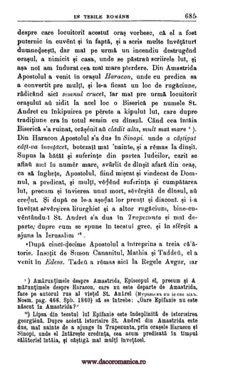 IN TERILE ROMANIS 685.
despre care locuitoril acestuf ora§ vorbesc, ca el a fort
puternic in cuvent qi in fapta, i a scris multe invetaturf
duninecleeqtf, dar mai pe urma un incendiu destrugend
()rap], a nimicit i casa, unde se pastrwa scriirele lul, §i
aqa, nol am indurat cea mai mare plerdere. Din Amastrida
Apostolul a venit in ora§ul Haracon, unde cu predica sa
a convertit pre multi, qi le-a ficsat un loc de rugaciune,
radicand aid semnul crucet, far mai pre urma locuitoril
oraplui au zidit la acel loc o Biserica pe numele St.
Andrei cu inkipuirea pe perete a kipulul lul, care dupre-
traditiune era in totul semin cu dinsul. Cand cea intaia
Biserica, s'a ruinat, oraOnif aft cladit alta, molt mai mare ).
Din Haracon Apostolul s'a dus in Sinopi. unde a ca,stigat
ccift-va invetacei, botezatl mai 'nainte, §i a remas la din§ii.
Supus la batai §i suferinte din partea Iudeilor, caril se
aflatt awl in numer mare, svarlit de dinlif afara din ora§,
ca sa inghete, Apostolul, find mirat vindecat de Dom-
nul, a predicat, §i multi, veqend suferinta cumpatarea
lul, precum i invierea unui mort, sever§ita de dinsul, alt
crer,lut. Si dupe ce le-a arclat ]or prenti si diaconi. §i
invetat sPver§irea liturghiei *i a altor rugacium, bine-cu-
ventandu-1 St. Andrei s'a dus in 7rapezunta §i mai de-
parte; dupre cum se spune in tecstul grec, §i in sfer§it a
ajuns la Ierusalim i6 .
tflupa cinci-decime Apostolul a intreprins a treia
torie. Insotit de Simon Cananitul, Mathia ai Taddeti, el a
venit in Edesa. Tadeti a remas aid la Regele Avgar, lar
) Amaruntimele despre Amastrida, Episcopul el, precum §1 A
maruntimele despre Haracon, care nu este departe de Amastrida,
face pe autoral rus al vietei St. Anlrel (M,_ypaeburb mu ie can 1,1X13.
Noem. pag. 466. Spb. 1860) s5, se intrebe: Oars Epifanie nu este-
nascut in Amastrida?"
18) Lipsa din tecstul but Epifanie este indeplinita de istorisirea
georgienl. Dupre acesta istorisire St. Andrei din Amastrida este
dus, mai nainte de a adunge in Trapezunta, prim oralele Haracon
Sinopi, unde el .intare§te credinta, cea acum predicate in timpul
calatoriel intaia, caqtiga mai multi invetacei.
i-a
Qi
ei
ei
qi
www.dacoromanica.ro
 