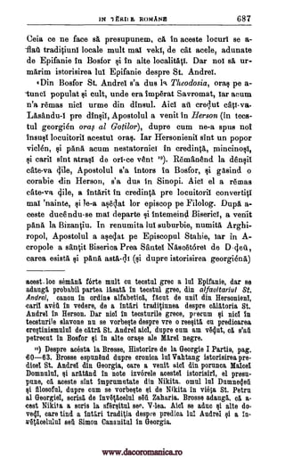 IN 1 gRII E ROMANS 687
Ceia ce ne face sA presupunem, ca in aceste locurl se a-
'flat tradiciuni locale mult maI veld, de cat acele, adunate
de Epifanie in Bosfor in alto localit41. Dar not sa ur-
marim istorisirea lui Epifanie despre St. Andrei.
'Din Bosfor St. Andre! s'a dus 1 Titeodosia, oral pe a-
tuncl populat si cult, undo era Imp6rat Savromat, tar mum
n'a remas nici urme din dinsul. Aid ati crequt cats -va.
LAsandu-1 pre dinsil, Apostolul a venit in Herson (in tecs-
tul georgien oral al Gotilor), dupre cum ne-a spits not
insusI locuitorii acestui oral. Tar Hersonienil sint un popor
viclen, gi pan5, acum nestatornici in credincA, mincinosi,
caril sint atm' de on -ce vent 19). Remanend la densil
cate-va 4ile, Apostolul s'a tutors in Bosfor, gasind o
corabie din Herson, s'a dus in Sinopi. Aid el a remas
cate-va 4ile, a intarit in credit*, pre locuitorit converti%1
mai 'nainte, si le-a aselat for episcop pe Filolog. Dui:0, a-
ceste ducendu-se mai departe i intemeind Biserici, a venit
pAt36, la Bizanciu. In renumita lui suburbie, numith Arghi-
ropol, Apostolul a aseclat pe Episcopul Stahie, tar in A-
cropole a sanit Biserica Prea Santel NAscetoret de D-4eit,
carea esista p6.nrt asta-41 (si dupre istorisirea georgiena)
amt. loo seman5, fOrte mult cn tecstn1 grec a lui Epifanie, dar se
adang1 probabil partea lasat5, in teostul greo, din alfauitariul St.
Andrei, canon in ordine alfabeticl, flout de unit din Hersonieni,
carii avet in vedere, de a intari tradiOunea despre cIlatoria St.
Andre! in Berson. Dar nisi in tecsturile grime, proem si ilia in
tecsturile slavone nu so vorbeste despre vre o roesitg on predicarea
orestinismulul de cltri St. Andrei aici, dupre cam am v6dut, ca s'ar'i
petreent in Bosfor si in alto oraso ale Mare' wipe.
to) Despre aoesta la Brosse, Historire de la Georgie I Partie, pag.
Brosse espanOnd dupre cronies. lui Vahtang istorisirea pre-
dice! St. Andrei din Georgia, care a venit aid din porunca Mated
Domnulul, aratand in note izvorele acestel istorisiri, el presu-
pune, c aceste sint imprnmntate din Nikita. omul lnt Dumneleii
si illosofe, dupre cum se vorbeste si de Nikita in viola St. Petra
al Georgiel, acrid de invq5,celul situ Zaharia. Brosse adauga, cg. a-
cost Nikita a sorts la sfgrsitn1 see, V-lea. Aid se aduc si alto do-
veep, care tind a introi traditia despre predica hi Andrei qi a in-
w6tIcolulul set. Simon Canauital in Georgia.
$i
rii
Qi
¢i
CO-63.
ei
www.dacoromanica.ro
 