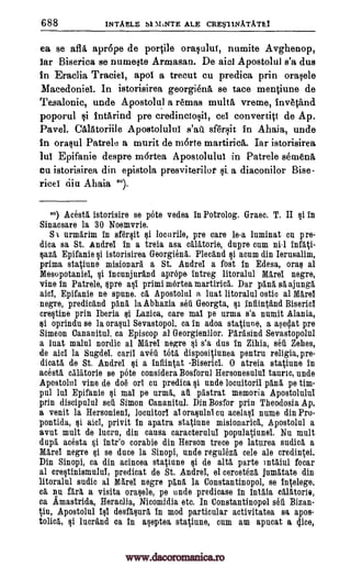 688 INTAELE SI MiNTE ALE CRE*11NATATEI
ea se afla apr6pe de portile ora§ului, numite Avghenop,
iar Biserica se numelte Armasan. De aim Apostolul s'a dus
in Eraclia Traciei, apol a trecut cu predica prin ()mph:,
Macedoniel. In istorisirea georgiena se tace mentiune de
Tesalonic, uncle Apostolul a remas multa vreme, invetand
poporul Intarind pre credincto§ii, cei convertict de Ap.
Pavel. Calatorifle Apostolului s'att sfersit in Ahaia, unde
in orasul Patrele a murit de morte martirica. Iar istorisirea
lui Epifanie despre mortea Apostolului in Patrele semen&
Cu istorisirea din epistola presviterilot a diaconilor Bise-
ricei dia Ahaia ").
2°) Acesta, istorisire se pots vedea in Potrolog. Gram. T. II $i in
Sinacsare la 30 Noemvrie.
Sti nrmarim in sfersit $i locurile, pre care le-a luminat cu pre-
dica sa St. Andrei in a treia asa calatorie, dupre cum nil infati-
saza Epifanie qi istorisirea Georgiena. Plecand $i acum din Ierusalim,
prima statiune misionarA a St. Andrei a fost in Edesa, oras al
Mesopotaniel, §i incunjurand aprOpe- intreg litoralul Mare' negre,
vine in Patrele, pre primi mertea martirica. Dar pana al ajunga,
Epifanie no spune. ca Apostolul a luat litoralul ostic al Mare!
negro, predicand pang. la Abhazia seti Georgta, §1 infiintand Bisericl
crestine prin Iberia $i Lazica, care mai pe urma s'a numit Alania,
si oprindu se la orasul Sevastopol, ca in adoa statiune, a asalat pre
Simeon Cananitul, ca Episcop al Georgienilor. Parasind Sevastopolul
a lust malul nordic al Mare! negre s'a dus In Zihia, seu Zehes,
de aid la Sugdel, earl! aveii tom dispositiunea pentru religia, pre-
dicata de St. Andrei si a infiintat -Biserici. 0 atreia statiune in
acesta calatorie se 'Ate considera Bosforul Hersonesului tauric, uncle
Apostolul vine de doe on cu predica undo locuitoril pan& pe tim-
pul lui Epifanie si mai pe urma, au pastrat memoria Apostolului
prin discipulul set" Simon Cananitul. Din Bosfor prin Theodosia Ap.
a venit la Hersonieni, locuitorl ai orasulni en acelasi nume din Pro-
pontida, fli aici, privit in apatra statiune misionarick, Apostolul a
avut mult de lucru, din causa caracterului populatiunei. Nu mult
dupa acesta lute° corabie din Berson trece pe laturea said, a
Mani negre Ili se duce la Sinopi, uncle reguleza cele ale credintei.
Din Sinopi, ca din acincea statiune si de alts parte )ntaiul near
al erestinismului, predicat de St. Andrei, el cereet6z5, jumatate din
litoralul audio al Nfarei negre pane. la Constantinopol, se intelege,
ca. nu fara a visita orasele, pe unde predicase in intaia calatorio,
ca Amastrida, Heraclia, Nicomidia etc. In Constantinopol set Bizan-
tiu, Apostolul iii desfasure, in mod particular activitatea sa apos-
tolica, luerand ca In aseptea statiune, cum am apucat a gice,
si.
asi
§i
si
aid,
si
si
si
www.dacoromanica.ro
 