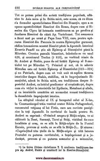 690 INTAELE SEMINTE ALE CRESTINATATEt
Tot ce putem primi din mega traditiune populara, Oa-
tore in Asia mica si in Scitia mica, este aceea, ea cu dinsa
s'a formulat apostolicitatea Bisericei din Bizantin, spre a se
opune apostolicitAtel Bisericei din Roma, dupre cum $i Bi-
serica din Cipru ill intemeia neatarnarea sa pe predica si
fundarea Bisericei de cats, Ap. Vartolomei. Tot asemenea
a facut mai pe urma si Papa Ivan VIII, care, pentru apa-
rarea Bisericei din Panonia in contra Episcopilor germani,
radica intemeierea acestei Biserici pang, is Apostoli. Istoricul
Evsevie Pamfil nu tie alt Episcop al Bizantiului pang, la
Mitrofan. Cronica pascals bizantina, inkeindu-se cu anul
628, si cronicarul Teofan (t 818), ne vorbind nimie de
St. Andrei si Stahie, pune de eel intaiii Episcop al Bizan-
tiului tot pe Mitrofan 24). Primind si noi, ea in adever
Mitrofan este eel intaitt Episcop al Bizantiului (315-324)
si nu Patriarh, dupre cum aii voit unit sa esplice tacerea
istoricilor despre Stahie, stabilim, ca in imprejurimele Bi-
zantiului, adeca in Scitia mica, era traditiunea despre A-
postolul Andrei, ea intaiul predicator al crestinatatel, dupre
cum s'a velut in istorisirile lui Epifanie, Metafrast si altele,
si ca istorisirile urtnatore au acomodat numai traditiunea
la deosebitele imprejurari istorice.
La sfersitul vecului al IX si inceputul celui al X-lea,
in Constantinopol traia vestitul orator Nikita Paflagonenul,
cunoscutul vrajnial al lui Fotie, care are cuvinte panigi-
rice la tots Apostolii. In cuventul de lauda pentru St.
Andrei se esprima : Primind asupra-ti Mecia-nopte, to ai
ealatorit la Iberi, Sarmati, Tavri si Sciti, visitand fie -case
localitate si oras, ce se afla la Mecia-nopte de la Pontul
Eucsin, precum $i acele, ce se afla la blecla-c,li,. i aiurea :
Cuprinlend tote terile de la Mega -nopte si toth laturea
Pontului cu puterea euventului, a intelepciunei si a- ju-
decatei, precum li cu puterea semnelor si a minunilor,
24) Le (Wen (Oriens christianus T. I) analisaza traditiunea des-
pre Ap. Andrei, Stahie qi urmatoril for in Bissrioa Bizairplul.
www.dacoromanica.ro
 