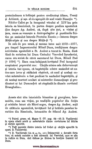 IN 'ORME ROMAN 691
pretutindenea a infiirqat pentru credinciosi Altare, Preucl
i Arhiere, i asa el s'a apropiet de acel vestit BizanOu 25).
Nikifor Ca list pe la inceputul vecului al XIV-lea prin
istoria sa bisericesck, in partea despre predica apostolick
dice despre Ap. Andrei, cá, dupa alte Geri, a visitat
Ora, carea se numeste a Antropofagilor pustilurile Sci-
tiei pe amandoe laturele Pontului Eucsin ;laturea despre
Mega -n6pte i cea despre Mega -di 26).
In cele de pre urma, i anume intre anil 1072-1077,
pre timpul Imperatorulul Mihail Duca, tradiciunea despre
activitatea apostolica a St. Andre a trecut in Rusia, dusk
find de scris6rea lui Duca Cnezului Vsevolod Iaroslavicl,
carea era scrisa de cats secretarul lul Duca, Mihail Psel
(t 109G) 27). Eaca cum infatisaza invetatul Psel inceputul
crestinkrel poporului rus ; Cartile n6stre cele duhovnieesti
i istoria imi spune, ca imperatiile n6stre amandoe au un
6re-care izvor radkcina obstesck, cá unul cu-
vent mantuitoriu a font predicat in amandoe imperaciile,
ca aceIasl marturi oculari al misterelor dumne4eestt §i pre-
dicator) al lui Duruneciel au respftndit in dinsele cuventul
Evangheliel
Aceste sint tote istorisirile bizantine georgiene, inte-
meiete, cum am ve4ut, pe tradiiile pop6relor din Scicia
si celelalte laturi ale Karel negre, despre Ap. Andre, 841
de calatorie apostolica, invetkceii lui intalele persone le-
rarhice din Bisericele, intemeiete de Sfintul Ap. Andre.
25) Patrol. gram. ed. Migne T. CV. pag. 64-65. D. Vasilievski
in opera oitatil, aratg, as6m6n1rile dintre cuventarea lui Nikita
apocrife.
26) Vecli parable dintre istoria lul Calist $i c,rcile apocrlfe in
opera D. Vasilievski.
27) D. Vasilievski M. up. Hp. 1875 Dekemvrie) a dovedit forte
bine, el acest5, scris6re a fort adresatl lnl Vsevolod, care se eta
in rudire en Duca, ce ci daduse pe in insotire fratelul lul
Duca.
Qi acelasi
§i
§i
§i
carple
Cat.
flick -sa
pi
pi
gI
pi
www.dacoromanica.ro
 
