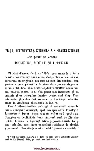 YIATA, ACT1Y1TATEA I SCR1ERIE P. 8, FIARET SCRIBAN
Din punct de vedere
RELIGIOS, MORAL SI LITERAR.
Fiind-ca discursurile Pre 4sf. Sate pronuntate la diferite
ocasil §i solemnitAti oficiale, nu sink publicate, dar ni s'au
conservat in originale, ala cum at legit din condeiul set,
pentru a pune pe cetitor in stare de a judeca singer a-
supra aptitudinel sale oratorice, dati publicitatel acum nu-
mal crate -va bue4, ce ni s'at pArut mai insemnate §i ca
oratorie ksi ca cuncltintl istorice pentru acel timp. Prea
Santia Sa, Itim ca a fost profesor de Ritorica qi limba Ro-
manA in Academia MihaileanA la Iaqi i).
Preasf. Filaret Scriban pe langa ea era erudit, versat in
multe cuno§tinti omeneti, apoT era special in Theologie,
Literature qi Drept ; dup6 cum am vOut in Biografia sa.
Cuno§tea cu deplinatate limba francesa, ruse cu tote dia-
lectele el, cetea cu uprinO, latina §i greaca clasicA, ba §i
cea vorbit6re, apol avea cunoqtintl suficiente de ebraica
li germane. Cunoqtinta acestor limbi II procura materialurT
') Ve41 Serbarea polara din Iml, in care sent publicate disour
Kul de ale Preasf. Sale, pe °And era Inca qcolar.
www.dacoromanica.ro
 