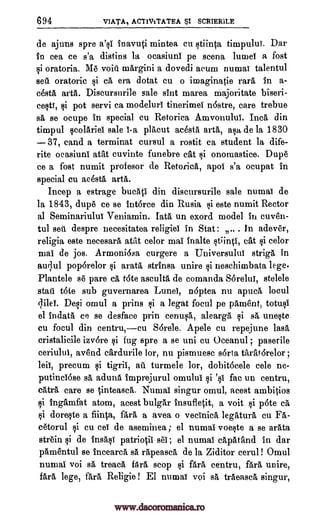 694 VIATA, ACTIVITATEA SCRIERILE
de ajuns spre a's1 inavuti mintea cu stiinta timpului. Dar
in cea ce s'a distins la ocasiuni pe scena impel a fost
si oratoria. Me void margini a dovedi arum numai talentul
sea oratorio si ca era dotat cu o imaginatie rara in a-
cesta arta. Discursurile sale slut marea majoritate biseri-
cesti, si pot servi ca modeluri tinerimei nostre, care trebue
sa se ocupe in special cu Retorica Amvonului. Inca din
timpul scolariei sale 1-a placut acesta arta, asa, de la 1830
37, sand a terminat cursul a rostit ea student la dife-
rite oeasiuni atat cuvinte funebre cat si onomastice. Dupe
ce a fost numit profesor de Retorica, apol s'a ocupat in
special cu mesa, arta.
Incep a estrage bucati din discursurile sale numai de
la 1843, dupe ce se intorce din Rusia si este numit Rector
al Seminariului Veniamin. lath un exord model in cuven-
tul sell despre necesitatea religiel in Stat : .. In adever,
religia este necesara atat celor mai inalte st;inti, cat si celor
mai de jos. Armoni6sa curgere a Universului striga in
aqui poporelor si arata strinsa unire si neschimbata lege.
Plantele se pare ca tote asculta de comanda SOrelui, stelele
stall tote sub guvernarea Lund, n6ptea nu apnea locul
qileY. Desi omul a prins si a legat focul pe pament, totusi
el indata ce se desface prin cenusa, alearga si sa, uneste
cu focul din centru,cu S6rele. Apele cu repejune lass,
cristalicile izvore si fug spre a se urn cu Oceanul ; paserile
ceriului, avend cardurile lor, nu pismuesc sorta taratorelor ;
leis, precum si tigril, au turmele lor, dobit6eele cele ne-
putinci6se sa aduna imprejurul omului fac un centru,
catra care se tinteasca. Numai singur omul, acest ambitios
si ingarafat atom, acest bulgar insufletit, a voit si p6te ca
si doreste a fiinta, fara a avea o vecinica legatura cu
cetorul si cu eel de aseminea ; el numai voeste a se arata
strain si de insasT patriotil sec ; el numai capatand in dar
pamentul se incearea sa rapeasca de la Ziditor cerul ! Omul
numai voi sa treaca bra, stop si fara centru, fara unire,
fara lege, fara Religie ! El numai voi sa traeasca singur,
$I
si 's1
Fa-
www.dacoromanica.ro
 