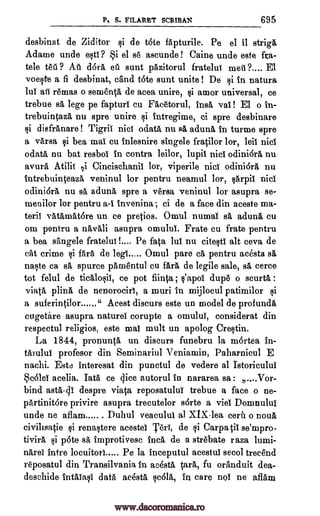 P, S. FILARET SCRIBAL 695
desbinat de Ziditor §i de tote fapturile. Pe el it striga
Adame unde esti? Si el se ascunde! Caine unde este fra-
tele tea ? All d6ra eat sunt pazitorul fratelui meal ?.... El
voeste a fi desbinat, c'and tote sunt unite ! De si in natura
lui all remas o sementa de acea unire, amor universal, ce
trebue sa lege pe fapturi cu Facetorul, trial van El o in-
trebuintaza nu spre unire i intregime, ci spre desbinare
i diefranare ! Tigris nici odata, nu sä aduna in turme spre
a versa i bea mai cu inlesnire singele fratilor lor, leil nici
odata nu bat resbol in contra leilor, lupil nici odini6ra nu
avura Atilit qi Cincischanii lor, viperile nici odini6ra, nu
intrebuinteaza veninul lor pentru neamul lor, sarpil nici
odini6ra nu sh aduna spre a versa veninul lor asupra se-
menilor lor pentru a-I invenina; ci de a face din aceste ma-
teriY vatamatore un ce pretios. Omul numai sa aduna, cu
om pentru a navali asupra omului. Frate cu frate pentru
a bea sangele fratelull Pe fata lui nu citesti alt ceva de
cat crime si fail de legs..,.. Omul pare ca pentru acesta
naste ca sa, spurce pamentul cu far& de legile sale, s& cerce
tot felul de ticalosii, ce pot fiinta ; s'apoi dupe o scurta :
viata plina de nenorociri, a muri in mijlocul patimilor si
a suferintilor " Acest discurs este un model de profunda
cugetire asupra natures corupte a omului, considerat din
respectul religion, este mai mult un apolog Crestin.
La 1844, pronunta un discurs funebru la mortea in-
Muhl profesor din Seminariul Veniamin, Paharnicul E
nachi. Este interesat din punctul de vedere al Istoricului
acelia. Tata ce dice autorul in nararea sa : ....Vor-
bind asta-41 despre viata reposatului trebue a face o ne-
partinitore privire asupra trecutelor sarte a vies Domnului
unde ne aflam Duhul veacului al XIX-lea cera o noun
civihsatie renastere acestel Teri, de si Carpatii se'mpro-
tividi p6te s& improtivesc Inca de a strebate raza lumi-
narel intre locuitori..... Pe la inceputul acestui secol trecend
reposatul din Transilvania in ac4sta Ora, fu oranduit dea-
deschide intalasi data acesta sc61ä, In care nol ne aflatu
$i
sa
c6lei
si
si
www.dacoromanica.ro
 