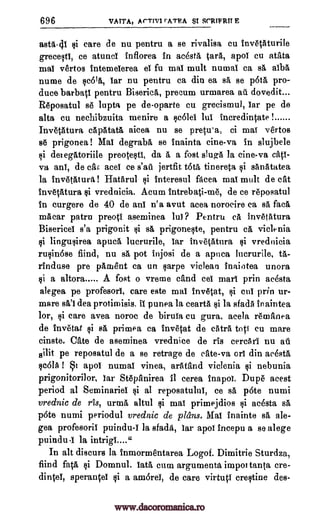 696 VATTA, Ar-rnit rATRA $1 SrRIFRIT E
astA-41 E3i care de nu pentru a se rivalisa cu invetAturile
greceltt, ce atunet inflorea in acesta tat* apol Cu atata
mal vertos intemeierea et fu mat mult numat ca sA OA
nume de qe61A, tar nu pentru ca din ea sa se p6tA pro-
duce barbati pentru Biserica, precum urmarea au dovedit...
Reposatul se lupta pe deoparte cu grecismul, tar pe de
alta cu nechibzuita menire a colet lul Ineredintate 1
InvetAtura eapatatA aicea nu se pretu'a, ci mat vertos
se prigonea! Mat degrabrt se Inainta cine-va in slujbele
li detegatoriile preoteqtl, da A a fost slugA la cine-va catt-
y:A ant, de car, aces ce s'ag jertfit tota tinereta §i sAnatatea
la invetatura ! Hatarul i interesul facea mat mult de cat
invetatura §i. vrednicia. Acum intrebati-me, de ce reposatul
In curgere de 40 de ant n'a avut acea norocire ca sa facA
mAcar patru preott aseminea hit? Pentru cA invetatura
Bisericel s'a prigonit §i sa prigoneqte, pentru cA viclenia
qi lingu§irea apucA lucrurile, tar invetatura §i vrednicia
rulin6se fiind, nu sA pot injosi de a apnea Incrurile, 0,-
rinduse pre pitment ea un garpe vieleaa inaiotea unora
qi a altora A fost o vreme cAnd cel mart prin acesta
alegea pe profesorl, care este mat invetat, i cut prin ur-
mare sA't dea protimisis. if punea la cearta 4i la sfad5 in aintea
lor, Firi care avea noroc de biruta cu gura, acela remanea
de invetat §i sA primea ca invetat de extra top cu mare
cinste. CAte de aseminea vrednice de ris eereAri nu ad
silit pe reposatul de a se retrage de cite -va orl din acesta,
1c6IA I 1 apot numat vinea, arAtAnd viclenia §i nebunia
prigonitori]or, tar StepAnirea it eerea Inapol. Dupe acest
period al Seminariel §i at reposatulut, ce sA p6te numi
vrednic de ris, urmA altul qi mat primejdios Ili acesta sA
p6te numi periodul vrednic de plans. Mat inainte sA ale-
gea profesorit puindu-Y la sfadA, tar apot ineepu a se alege
puitidu.I la intrigt...."
In alt discurs la Inrnormentarea Logof. Dimitrie Sturdza,
fiind fata kli Domnul. lata cum argumenta impot tanta ere-
dintel, sperantel li a am6reY, de care virtutt crectine des-
www.dacoromanica.ro
 