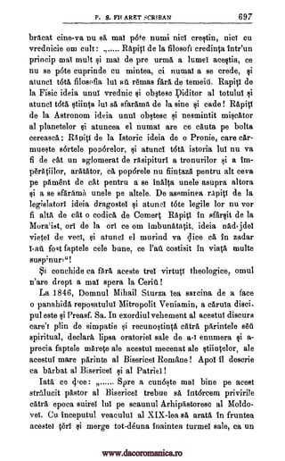 P. S. Fit ARET SCRTBAN 697
brAcat cine-va nu sA mal pore numi nici crestin, nici Cu
vrednicie om cult: ., Rapiti de la filosoft credinta inteun
princip mai mult mal de pre urma, a lumel aeestia, ce
nu se p6te cuprinde cu mintea, ci numai a se crede, $i
atuncl rota filosofia lul afi remas fart de temeitl. Rapitl de
la Fisic ideia unul vrednic Qi obstese piditor al totulul
atuncl t6ta stiinta tut sA sfarAma de la sine $i cade Rapiti
de la Astronom ideia unul obstesc i nesmintit miscator
al planetelor atuncea el numai are ce cAuta pe bolta
cereaseA ; 115 pit! de la Istoric ideia de o Pronie, care cAr-
mueste sOrtele pocorelor, atuncl totA istoria lul nu va
fi de cat un aglomerat de ritsipituri a tronurilor si a im-
perAtiilor, aratator, ca pop6rele nu fiintazA pentru alt ceva
pe pAment de cat pentru a se inalta uncle asupra altora
$i a se sfarAma uncle pe altele. De aseminea rapid de la
legislator! ideia dragostel si atunel tote legile for nu vor
fi alts de cat o codicil, de Cornell RApitl in sfarsit de la
Mora'ist, or! de la or! ce om imbunatatit, ideia nadi jdel
vietei de veer, atuncI el murind va dice cA, In zadar
1-aft fogt faptele cele bune, ce costisit in viata multe
susp4nuri"!
Si conchide ca fArA aceste trel virtuti theologice, omul
n'are drept a mal spera la Cerib.!
La 1846, Domnul Mihail Sturza lea sarcina de a face
o panahidA reposatulul Mitropolit Veniamin, a caruia disci-
pul este si Preasf. Sa. In exordiul vehement al acestui discurs
care's plin de simpatie i recunostinta catra pArintele sea
spiritual, declarA lipsa oratorio! sale de a-I enumera si a-
precia faptele mArete ale aeestul mecenat ale stiintelor, ale
acestui mare parinte al Bisericei Romane ! Apo! 11 descrie
ca barbat al Bisericel si al Patriei!
Tata ce Spre a cunoste maI bine pe acest
steilucit pastor al Bisericel trebue sa intarcem privirile
cats epoca suirel lul pe scaunul ArhipAstoresc al Moldo-
va Cu Inceputul veacului al XIX-lea sA aratrt in fruntea
acestei $i merge tot-deuna inaintea turmel sale, ea un
si
si
$i
si
$i
PA
dice :
terI
www.dacoromanica.ro
 