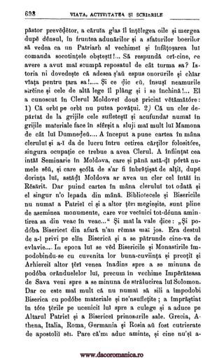 698 VIATA, ACTIVITATIM SCRIARILE
pastor prevecletor, a caruia glas fl intelegea oile si mergea
dupe densul, in fruntea adunarilor si a sfaturilor boerilor
sa vedea ca un Patriarh al vechimel infatosarea lui
comanda soeotintele obstesti!... SA respunda on -cine, c'e
avere a avut mai scumpa reposatul de cat turma sa? Is-
toria ni dovedeste ca adesea espus onorurile si chiar
viata pentru Cara sa !..... Si ce ;Tic eu, insusi neamurile
kreine cele de alts lege it plang si i se inchina !... El
a cunoscut in Clerul Moldovei done pricini vetamatore :
1) Ca,' orbi pe orbi nu putea povatui. 2) CA un cler de-
partat de la grijile cele sufletesti si acufundat numai in
grijile materiale face in sfersit a sluji mai mult lui Mamona
de cat lui Dumnedeu.... A inceput a pune cartea in mana
clerului si a-1 da de lucru intru cetirea cartilor folosit6re,
singura ocupatie ce trebue a avea Clerul. A infiintat cea
intai Seminarie in Moldova, care si pana asta-di pOrta nu-
mele stSit, si care cola de s'ar fi inbratisat de altil, dupe
dorinta lui, astadi Moldova ar avea un cler cel intal in
R6sArit. Dar puind cartea in mana clerului tot odata,
el singur n'o lepada din mana. Bibliotecele i Bisericile
nu numai a Patriei ci si a altor teri megiesite, aunt pline
de aseminea monumente, care vor vecinici tot-deuna amin-
tirea sa din veac in veac..." Si mai la vale dice : Si po-
d6ba Bisericei din afara n'au remas mai jos, Era destul
de a-1 privi pe elfin Biserica, si a se patrunde cine-va de
evlavie.... In epoca lui se ved Bisericile i Monastirile im-
podobindu-se cu cuvenita for buna-cuviinta i preotii si
Arhiereii altor Seri venea inadins spre a se minuna de
podoba oranduelelor lui, precum in vechime Imp6rAteasa
de Sava veni spre a se minuna de stralucirea lui Solomon.
Dar ce este mai mult ca nu numai sa sili a impodobi
Biserica cu podobe materiale si ne'nsufletite ; a imprastiat
in tote terile pe ucenicii 1W spre a culege si a aduce pe
Altarul Patriei si a Bisericei prinosarile sale. Grecia, A-
thena, Italia, Roma, Germania si Rosia au fort cutrierate
de apostolic s6].. Pare ca'mi aduc aminte, i cine nu'si a-
Qi
s'ad
$1
si
www.dacoromanica.ro
 