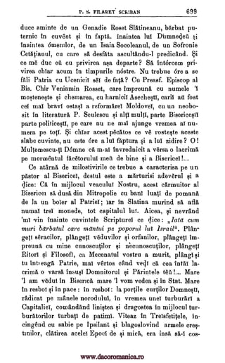 P. S. FILARET SCRIPAN 699
duce aminte de un Genadie Roset SlAtineanu, bArbat pu-
ternie in cuvent si in fapta. inaintea lui Dbmnedeti si
inaintea 6mentlor, de un Isaia Socoleanul, de un Sofronie
Cetatianul, cu care sa desfata ascultandu-1 predicand. i
ce me due ell cu privirea asa departs ? SA intorcem pri-
virea chiar acum in timpurile n6stre. Nu trebue 6re a se
fall Patria cu Ucenicil sei de fat& ? Cu Preasf. Episcop al
Bis. Chir Veniamin Rosset, care impreuna cu numele '1
moF,Iteneste si chemarea, cu harnicil Asechesti, caril aft fost
cel mai bravl ostasi a reformarei Moldovel, cu un neobo-
sit in literature P. Seulescu si alp multi, parte Bisericesti
parte politicesti, pe care nu ne mai ajunge vremea al nu-
mera pe top. i chiar acest pecatos ce ye rosteste aceste
slabe cuvinte, nu este 6re a lui faptura si a lui zidire ? 0 !
Multemescu-p D6mne ca m-al invrednieit a versa o lacrima
pe mormentul facetorului meiii de bine si a Bisericel !...
Ce atarna de milostivirile ce trebue a caracterisa pe un
pastor al Bisericei, destul este a mArturisi adeverul §i a
dice: CA in mijlocul veaculul Nostru, acest carmuitor al
Bisericet WA duet din Mitropolie cu haul luati de pomana
de la un borer al Patriei ; iar in Slatina murind sA aflA
numal tree monede, tot capitalul lui. Aicea, si nevrand
'ml vin inainte cuvintele Scriptures ce dice : lead cum
muri barbatul care mdntui pe poporul lut lsrail". Plan-
gett seracilor, plangeti veduvilor si orfanilor, plangeti im-
preuna Cu mine cunoscutilor si necunoscutilor, plangeti
Ritori si Filosofl, ca Mecenatul vostru a murit, plangi si
to int; eaga Patrie, mai vertos tend vedi ca cea intAi la-
crinaa o varsa insusi Domnitorul si Parintele teal... Mare
'1 am vedut in Biserica mare '1 vom vedea si in Stat. Mare
in resbol si in pace : in resboi : la portile curtilor Domnestl,
radicat pe manele norodulul, In vremea unei turburari a
Capitaliel, comandand linistea si dragostea in mijlocul tur-
buratorilor turbati de patimi. Viteaz in Treisfetitele, in-
eingend cu sabie pe Ipsilant si blagoslovind armele cres-
tmilor, elatirea acelei Epoci de si mica, era ins% sA-1 cos-
www.dacoromanica.ro
 