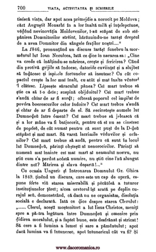 700 VIATAI ACT1VITATEA SI SCRIBRILE
tis6scA viata, dar apoi acea primejdie a norocit pe Moldova ;
eacl Augustil Monarhi in a for inalta mill ci intelepciune,
veqend nevinovAtia Moldovenilor, l -ate FIcapat de sub st6-
panirea Domnitorilor streini, harAzuindu-ne laritsl dreptul
de a avea Domnitor din sangele fratilor nostri...."
La 1846, pronuntand un discurs larasl funebru la mor-
mentul to loan Neculcea, lath ce dice in nararea sa : fine
va crede ca, inAltindu-se marirea, crecte si fericirea ? °and
din protivA grijile Fa indoesc, datoriile cuviintei ci a slujbei
sa ingAcesc ci isphele fortunelor IA insutesc? Cu cat co-
paciul crecte la be mai inalt, eu atat $i mat inalie venturY
'1 clAtesc. Lipseste sAracului panea ? Cel marl trebue sa
OR ca BA 1o dele ; suspina obijduitul ? Cel mart trebue
s'auda chiar de ar fi sur41; ofteaza poporul eel impilat de
povdra boerescurilor celor indoite? Cei mart trebue s'auda
si chlar de ar fi departe de el. Sa necinsteste numele lui
Dumneelet intro arneni ? CO marl trebue sa jeleasca ca
li a for inane va fi batjocorit, pentru ca el nu se cinstesc
de pop6r6, de cat numal pentru a aunt pull de la D-det£
stepani $i mat marl. Sa varsa lacrimile veduvilor $i orfa-
nilor? Cel marl trebue sa auda, pentru ca aunt in locul
lul Dumnedet, parintl oNtesti at nenorocirilor. Parintl sa
numeat mat inainte eel mat marl at neanaulul nostru, nu
§tig cum s'a perdut adsta numire, nu stit tine Pat alungat
dintre nol? Marirea ci slava desartal..."
Cu ocasia Ungerit si Intronarea Domnulul Gr. Ghica
la 1849. tinend un discurs, care este un cap de opera, es-
pune fdrte vit starea miserabila si peat6s5, a tuturor
institutiunelor terei ; aicea oratorul 10 arata pe deplin cu-
rajul set, dernonstrand, ca data nu ne organisant, disolutia
socials e declarata. Tata ce dice despre starea Clerrtlul :
7) Clerul, acesti moctenitorl a lul Iisus Christos, rneniti
spre a prtAra legatura intre Dumnedet si omenire prin
qidirea moralulul, si a faptei bune, este desfrAnat si stricat !
SA, core a fi lumina a lumei i sare a pAmentului ; apoI
data lumina va fi intunerec, apoi intunericul cat va fi? Si
......
www.dacoromanica.ro
 