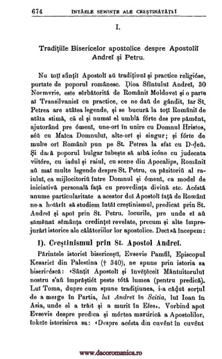 674 INTAELE SEIITNTE ALE CRE*TINATAILT
I.
Traditiile Bisericelor apostolice despre ApostoliT
Andrei si Petru.
Nu tog sfintii Apostoll aft traditiuni si practice religi6se,
purtate de poporul romanesc. Pioa Sfintului Andre!, 30
Noemvrie, este serbatoritg de Romanic Moldovei si o parte
at Transilvaniei cu practice, ce ne daj . de gandit, Tar St.
Petrea are atatea legende, si se bucurA la top. Romanil de
atata stip* CA el si numal el umbla forte des pre pament,
ajutorand pre 6menT, une-ort in unire cu Domnul Hristos,
sell cu Maica DomnuluT, alte-ori Ili singur ; si forte de
multe orT Romani) pun pe St. Petrea la sfat cu D-clef.
i da( A poporul bulgar Tubeste sA alba icane cu judecata
viit6re, cu iadul $i raiul, cu scene din Apocalips, Romanit
ail mat multe legende despre St. Petru, ca pAzitoriti al ra-
iulul, ca mijlocitoriti intro Domnul ii 6rnenT, ca model de
iniciativa personals fata cu provedinta diving etc. Acosta
anume particnlaritate a acestor do! Apostoll fats de Roman!
ne-a hotarit sA studiem bra,' crekitinismul, predicat prin. St.
Andre! si apoi prin St. Petru, locurile, pre unde el ail
sAmbnat gmanta credintei revelate, precum §i alto Impre-
jur&ri istorice ale cAlatoriilor for apostolice. DecT sA incepem :
1). CrWinismul prin St. Apostol Andrei.
Parintele istorie! bisericelti, Evsevie Pamfil, Episcopul
Kesariel din Palestina (1- 340), ne spune prin istoria sa
bisericesca : (Santii Apostoll $i invetkeil Mantuitorului
nostru s'aii imprAstiet peste tots, lumea (pentru predicA).
Lui Toma, dupre cum spune traditiunea, i-a cqut sortul
de a merge in Partia, lui Andrei in Scitia, lui Ioan in
Asia, unde el a trait $i a murit in Efes,. Vorbind apo!
Evsevie despre predica si mortea martirica a Apostolilor,
inkeie istorisirea sa: cDespre ac4sta din caveat in cuvent
www.dacoromanica.ro
 