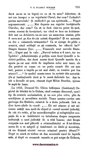 P. S. FILARET SCRIBAN 701.
data sai ea se va inputi cu ce sa, va sara ? Adeverat, cA
not am inceput a ne regularisi Clerul, dar cum ? Luandu'I
partea materials ! Si nedandu'i pe cea apirituala S'apoi
arcr 1)
MalMal departe am regulat invetAturileb
Clerului, dar cum ? Ca sA se fats tine -va preot de tars,
cerem atestat de invetaturi; tar and se face un Arhiman-
drit sat] un Arhiereii, nu sA cere un asemenea atestat, 'Ate
fi ceva mai pe dos de cat acesta dispositie? Si nu meneste
ea Ore o catastrofa vetamatore? Ce ar ajunge de pilda o
armai A, cand soldatil ar sti comanda, tar oficeril ba?"
Despre finance lice , Financele sunt uervele Statu-
lui.... s'apoi mai la vale : Nervul trebue a fi nerv, tar nu
lipitore ! Administratia si politia sunt doue Quardii a fe-
ricirel publice, dar dace, aceste doue Quardii menite de a
apara pe eel mai slabi de impilarea color mai mart, ele
din protivA sa unesc Cu un putin nuttier din eel mai
tart, pentru a impila pe eel mai slabi, ce numire pot lua
atunci 9 " In modul acesta trece in revista t6te autorita-
tile si institutiunile terei si le aratA defeetele lor. Asa in
cat a dovedit cA tam, remasa, dupe Mihai Sturdza, ajunse
la sap, de lemn.
.La 1855, Domnul Gr. Ghica infiintaza (Institutul) Os-
piciul de betrani de la Galata, and rosteste discursult carel
tip de oratorie ecclesiastical $i un non plus ultra, plin de
eruditiune si moralitate sociala. Tema acestui cuvent este
pericopa din Matheiu, relativa la a &lila judecatA. Tata, ce
lice intre altele in exord: Eii me ulmese .0 me mi-
nunez astAll mar milli de chipul si cursul acestel judecAti,
de cat s'o critic, si las neeredinciosilor si nelegiuitilor ocu-
patia de a se indeletnici cu intrebarea despre neaparata
trebuintA a unel judecAti de a OM lumea; cad fireste
ocupatia cea mai placuta a criminalistului ar fi tot-deuna
aceea de a se m6guli si inteletnici cu ideile ci socotinta,
ca nu fiintazA nicairi vre-un criminal pentru densul ?"
Dupe ce arata ca trebue sA dea socotealA omul de faptere
sale, li dupe ce enumera causele ce pot sciipa de Gehena,
www.dacoromanica.ro
 
