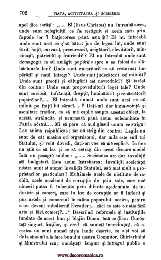 702 VIATA, ACTIVITATEA ST SCR1ERTLE
apol dice larasl : El (Iisus Christos) nu intreaba aicea,
unde sunt nelegiuitil, ce l'a restignit si acela carii prin
faptele for '1 batjocoresc pang, asta (ii? El nu intreaba
unde sunt acei ce batut joe de legea lul, unde sunt
furii, hotil, curvarii, precurvariI, ucigatoril, clevititorii, min-
patricidil si fratricidii ? El nu intreaba unde sunt
demagogil ce ad amagit pop6rele spre a se folosi de sla-
biicIunele for ? Uncle sunt cuceritoril ce all resturnat im-
0'1%0 si natil intregi ? Uncle sunt judecatoril eel mituiti ?
Uncle sunt preotil si calugarii cel nevrednici?
din contra : Unde sunt propoveduitorii legei tale ? Uncle
sunt cuviosii, infranatii, dreptii, luminatoril si renascetorii
pop6relor ? El intreaba numal unde sunt acei ce all
miluit pe fratil 1111 saraci 9 Dati-ml dar buna-vointgi, si
ascultare fratilor, ca sa me esplic asupra acestul obiect, la
achta stralucita si neurmata pang, acum solemnitate in
Patria Mi sa pare ca and glasul unuia ce striga :
Lex anima reipublicae ; car ed strig din contra: Legile nu
aunt de cat Lumina on organismul, dar mila este sufl tul
Statului, si void dovedi, voe sa me esplic". In fine
nu still ce sa las si ce sa estrag din acest discurs model
Tata un pasagiii sublim Societatea are dar invalillii
sec budgetari. Este mum intrebarea : Invalitlii societatei
n6stre aunt el numai invaliclil Statulul, sau mal mult a pro-
prietarilor particulari ? Multimele acele de nistitute de ra-
acele academic de coruptie de prin sate, care mai
nimerit putea fi inlocuite prin diferite aserleminte de in-
dustrie si comert, care in loc de coruptie ar fi Inflorit si
pus artele si comerciul in mans, poporulul nostru, pentru
a nu deveni subalternii Evreilor ;... cad ce este o natio Ara
arte si ;Rea convert ?...." Descriind reformele si institutiile
fundate de acest bun si blajin Domn, Iata ce qice : Cun6s-
teti singuri, fratilor, si cred ea suntetl incredintati, ca a-
cestea nu sunt numal niste laude deserte, ce a's1 voi eu
de la sine-mi a le face bunului nostru Domnitor, Chiriarhulul
qi Ministrului Eel ; cunosteti isnguri si intregul public o
s'att
i larAsi
nostrA....
dati-m)
chit,
www.dacoromanica.ro
 
