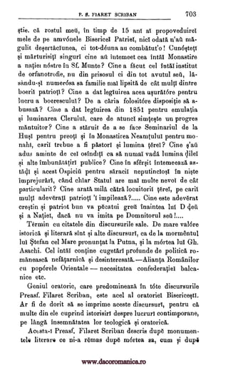 P. S. FIARET SCR1BAN 703
stie, ca rostul met, in time de 15 and al propoveduirei
mole de pe amvonele Bisericei Patriel, nici °data n'at ma-
gulit desertactunea, ci tot-d4una au combatueo ! Cun6steCt
si marturisici singuri tine at intemeet cea intai Monastife
a naciei nostre in Sf. Munte ? Cine a fa cut cel intai instant
de orfanotrofie, nu din prisosul ci din tot avutul set, la-
sandu-sl numer6sa sa familie mai lipsita de cat mull dintre
boeril patriots? Cine a dat legiuirea acea usurat6re pentru
lucru a boereseului? De a &aria folosit6re disposiCie sii. a-
busaza ? Cine a dat legluirea din 1851 pentru emulatia
Eli luminarea Clerului, care de atuncl simteste un progres
mantuitor ? Cine a staruit de a se face Seminariul de la
Hust pentru preoti si in Monastirea Neamtulut pentru mo-
nahi, carit trebue a fi pastori si lumina terei ? Cine s'at
adus aminte de eel osindici ca sa numal vada lumina ;lila
si alto imbunataCiri publice ? Cine in sfersit intemeeaza as-
ta4I si acest Ospicit pentru saracil neputinciost in niste
imprejurart, sand chiar Statul are mai multe nevoi de cat
partieularit ? Cine arata mila catra locuitorii Ong, pe caril
mulct adeveratt patrioci. '1 impileaza ? Cine este adeverat
crestin si patriot bun va pecatui grew inaintea lul D (Teti
si a Naliei, data nu va imita pe Domnitorul set I
Termin cu citatele din discursurile sale. De mare val6re
istorica si literara sint si alto discursuri, ca de la mormentul
lui Stefan eel Mare pronuncat la Putna, si la mortea Jul Gh.
Asachi. Cel intal confine cugetari profunde de politica ro-
maneasca nefatarnica si desinteresata.Alianca Romanilor
en pop6rele Orientale necesitatea confederaCiel balca-
nice etc.
Geniul oratoric, care predomineaza, in tote discursurile
Preasf. Filaret Scriban, este acel al oratoriel Bisericestl.
Ar fi de dorit sa se imprime aceste discursurl, pentru ca
multe din ele cuprind istorisirl despre lucrurl contimporane,
pe Tanga insemnatatea for teologieit si oratorica.
Acosta -I Preasf. Filaret Scriban descris dupe monumen-
tele literare ce ni-a rernas dupe mortea sa, cum li dupi
www.dacoromanica.ro
 