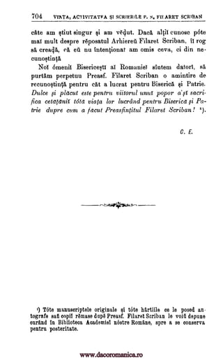 704 VIATA, ACT1VITATFA $1 SCRIERILE P. S. FI1ARET SCRi13A14
elite am stiut singur si am vNut. Dug, altii cunosc pote
mat mult despre raposatul Arhiereil Filaret Scriban, if rog
sa, crea4a, ert eu nu tntentionat am omis ceva, ci din ne-
cunostinta
Noi omenil Bisericesti ai Romanies sintem datorl, sa
purtam perpetuu Preasf. Filaret Scriban o amintire de
recunostinta pentru cat a lucrat pentru Biserica. si Patrie.
Dulce i pletcut este pentru viitorul unul popor a' g sacri-
fica celdtdnif told viata for lucrand pentru Bisericd i Pa-
trie du pre cum a facut Preasfintitul Filaret Scriban! ').
sl,
C. E.
i) Tote mannscriptele originale si tote hartiile oe le posed an-
tografe sat eopil remase dnpa Preasf. Filaret Scriban le void depune
enrand In Bihlioteoa Aoademiel nostre Romane, spre a se eonserva
pentru posteritate.
www.dacoromanica.ro
 