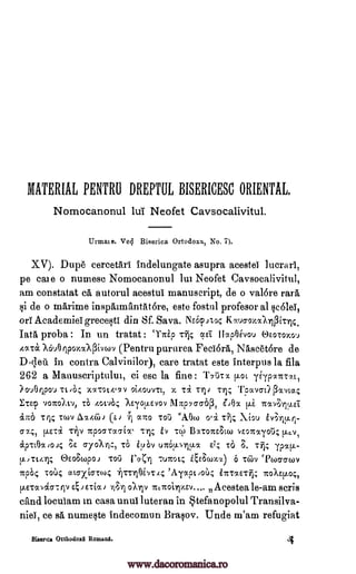 MATERIAL PENTRU DREPTUL BISERICESC ORIENTAL.
Nomocanonul lui Neofet Caysocalivitul.
Urmaie. Ved Biserica Ortodoxa, No. 7).
XV). Dupe cercetari indelungate asupra acestei lucrari,
pe cate o numesc Nomocanonul lui Neofet Caysocalivitul,
am constatat ca autorul acestni manuscript, de o valbre rara
§i de o marirne inspaimantat6re, este fostul profesor al §coleT,
on Academies greceqti din Sf. Sava. NE6pato Kg.ucroxocIlPir14.
Tata proba : In un tratat `TTrip ocei IlapOgyou Re.0707.0%)
/AT& Xou0 ripoxaAPivwv (Pentru pururea Feciora, Nascetore de
D-r,lett in contra Calvinilor), care tratat este interpus la fila
262 a Manuscriptului, ci esc la fine : '1'713r% [Lot yE'yplITT,y.c,
?ouerpou Tc,O;; X/T01,4,711 Oi4OUVTL, x Ti 71,; TOUVC11) POCVL12,;
ETE? voito),tv, TO hOLVOC; ?Eiop..,svoy 1117p76a6P, ITIvFirpiET,
&Ito Ttl:; Twv Ax4c7.),, (E) alto Tori "AOw oii Tijr Xiou
774, EE Ti d/ Ty07TVIEW Ty BITOTAW VE.07ray0i); tLe.V,
ripTtOxiox; of ayoXrr., TO iiiOv EL; To 8. TY); ypx[L-
p..,TE..-ry4 OEOEwpoi ToCi 1'7 "fl 71.nrot4 E6ct.rx.,x) 6 'Coy `Pcoaawy
TcpO4 TOO; ato-xiaTo4 iITTrIOL,TA; vot)..; iTcTocETil; TcoAs.p.o,;,
I.LETcoalcr7ip 4JE-cia) 7tc.TroirvEv.... Acestea le-am scris
cand locuiam in casa unui luteran in Stefanopolul Transilva-
nieT, ce sa nume§te indecomun Brapv. Unde m'am refugiat
Biserica Orthodorl Romans. 4
r
fi
Ty,
un61.1.,,-tiv.1
71;Ti 011V
i%01
iv
www.dacoromanica.ro
 