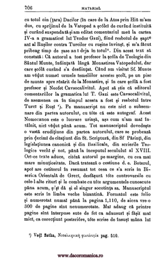 706 MATERIAL
cu totul ain (tara) Dacilor (in care de la Atos prin Hit m'am
dus, cu sprijinul de la Vatoped a scolei de curfind instituita,
si curand suspendatasi am editat comentariul met la cartea
IV-a a gramaticei lui Teodor Gazi), find resbolul de §apte
ani al Rusilor contra Turcilor cu rusine invinsi, si m'a facut
pribeag timp de case ani deja in totul". Din acest text sa,
constata, : Ca autorul a lost profesor la scola de Teologie din
Saatul Munte, infiintata langa Monastirea Vatopedului, dar
care rola curand s'a desfiintat. CAnd am visitat Sf. Munte
am veclut numal urmele temeliilor acestei scoll, pe un pisc
de munte spre r6sarit de la Monastire, si in care rola a fost
profesor si Neofet Caysocalivitul. Apoi sa stie ca editorul
comentariilor la gramatica lui T. Gazi este Caysocalivitul,
de asemenea ea in timpul acesta a fost si resbolul intro
Turci si Rusi z). Pe manuscript nu este nice o subsem-
nare din partea autorului, cu tote ca este autograf. Acest
Nomocanon este o lucrare uriasA,, asa cum n'am mai in-
tfilnit, nici vOut pang, acum. Tot manuscriptul dovedeste
o vasty eruditiune din partea autorului, care se pobeaza
prin clecimi de citatiuni din St. Scripture, din Sf Parinti, din
legislatiunea canonica si din Basilicale, din scrierile Teo-
logice vechi si noi, pana la inceputul seculului al XVIII.
Ori-ce texte aduce, citeza autorul pe margine, cu cea mai
mare minutiositate. Dace trateaza o cestiune d. e. Botezul,
apoi are cetitorul in resumat tot ceea ce s'a scris in Bi-
serica Orientals de Greci, desfasua tote controversile cu
celelalte rituri si le combate cu tote argumentele cunoscute
pana acum, st'si dg, si el singur socotinta sa. Manuscriptul
este scris in limb: veche bizantina. Formatul este folio
si numerotat numal pang, la pagina 1,110, de aicea vreo
300 de pagine sint nenumerotate. Mai adaug ca printre
pagine sint interpuse sute de fol ca adausuri si fasii mai
raid, ca corectiuni posteri6re, t6te scrise de insusi myna lui
1) Vedl Satha, Nsosistritzt p:AokoiCa pag. 510.
www.dacoromanica.ro
 