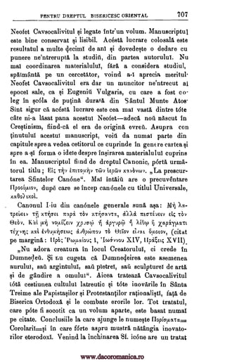PENTRU DREPTUL BISERICESC ORIENTAL 707
Neofet Caysocalivitul si legate intr'un volum. Manuscriptul
este bine conservat lisibil. Acest& lucrare colosall este
resultatul a multe clecimi de an! dovedeste o dedare cu
punere ne'ntrerupta la studill, din partea autorulut Nu
ma! coordinarea materialuluf, far& a considera studiul,
sp6imant5, pe un cercetator, voind aprecia meritul
Neofet Caysocalivitul era dar un muncitor ne'ntrecut al
epocei sale, ca i Eugenia Vulgaris, cu care a fost co-
leg in so:51a de putin& durata din S antul Munte Atos
Sint sigur ca acesta lucrare este cea ma! vast& dintre tote
cate ni-a lasat pana acestui Neofetadeca noel niiscut in
Crestinism, fiind-ca el era de origin& evreu. Asupra con
tinutului acestuI manuscript, void da numal parte din
capitule spre a vedea cetitorul ce cuprinde in genE re cartea
spre asi forma o idele despre insirarea materialulul cuprins
in ea. Manuscriptul fund de dreptul Canonic, porta urma-
torul titlu; Et; rip int-coOp Titiv i.Epcav xxvelvwv. La prescur-
tarea Sfintelor Canone". Mal intaitt are o precuventare
lipooip.tov, dupe care se incep can6nele cu titlul Universale,
xa.0o)
Canonul I-in din can6nele generale sun& asa: Xa
TpEUELY Tin XT*TEL Ttxpa T6V V.V11CTIVTOC, TCMTLELV El4 TOY
vota(etv xpcscp. MOcp xapiyi.hcat
Tixv-ri; xxi ivOuv.ir7Ew.; doOpthTrOV T6 'asiov ELoott Ou.otov, (citat
pe margin& : El* `Pcou.ctiou; 1, `Ice4vvou XIV, Ilpga; XVII).
Nu adora creatura in locul Creatorului, ci crede in
Dumneleil. Si ru cugeta ca Dumne4eirea este asemenea
aurului, sail argintului, sail pletrei, sail sculpture! de art&
si de gandire a °maim". Aicea trateaza Caysocalivitul
iota cestiunea cultulul latreutic ski tote inovarile in Santa
Treime ale Papistasilor ProtestanOor rationalistl, faca de
Biserica Ortodox& si le combate erorile lor. Tot tratatul,
care p6te fi socotit ca un volum aparte, este basat numal
pe citate. Conclusiile la care ajunge be numeste Hopicrp.wra.
Corolarii.si in care f6rte aspru mustra natangia inovato-
rilor eterodoxi. Venind la inchinarea Sf. icone are un tratat
Solo. Kai
si
1i
ai
a-I
mai.
.
on invpq,
www.dacoromanica.ro
 